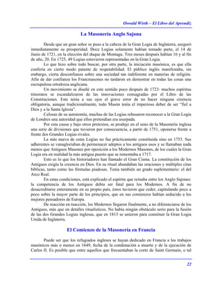 Oswald Wirth – El Libro del Aprendiz
22
La Masonería Anglo Sajona
Desde que un gran señor se puso a la cabeza de la Gran Logia de Inglaterra, aseguró
inmediatamente su prosperidad. Doce Logias solamente habían tomado parte, el 14 de
Junio de 1721, en la elección del duque de Montagu. Tres meses después habían 16 y al fin
de año, 20. En 1725, 49 Logias estuvieron representadas en la Gran Logia.
Lo que hizo sobre todo buscar, por otra parte, la iniciación masónica, es que ella
confería en cierto modo patente de respetabilidad. El público inglés manifestaba, sin
embargo, cierta desconfianza sobre una sociedad tan indiferente en materias de religión.
Afin de dar confianza los Francmasones no tardaron en demostrar en todas las cosas una
escrupulosa ortodoxia anglicana.
Un movimiento se diseñé en este sentido poco después de 1723: muchos espíritus
timoratos se escandalizaron de las innovaciones consagradas por el Libro de las
Constituciones. Este tenía a sus ojos el grave error de no hacer ninguna creencia
obligatoria, aunque tradicionalmente, todo Masón tenía el imperioso deber de ser “fiel a
Dios y a la Santa Iglesia”.
Celosas de su autonomía, muchas de las Logias rehusaron reconocer a la Gran Logia
de Londres una autoridad que ellos pretendían era usurpada.
Por esta causa y bajo otros pretextos, se produjo en el seno de la Masonería inglesa
una serie de divisiones que tuvieron por consecuencia, a partir de 1751, oponerse frente a
frente dos Grandes Logias rivales.
La más nueva de estas Logias no fue prácticamente constituida sino en 1753. Sus
adherentes se vanagloriaban de permenacer adeptos a los antiguos usos y se llamaban nada
menos que Antiguos Masones por oposición a los Modernos Masones, de los cuales la Gran
Logia era en realidad la más antigua puesto que se remontaba a 1717.
Esto es lo que los historiadores han llamado el Gran Cisma. La constitución de los
Antiguos exigía la creencia en Dios. En su ritual abundaban las oraciones y múltiples citas
bíblicas, tanto como las fórmulas piadosas. Tenía también un grado suplementario: el del
Arco Real.
En estas condiciones, está explicado el espíritu que reinaba entre los Anglo Sajones:
la competencia de los Antiguos debía ser fatal para los Modernos. A fin de no
desacreditarse enteramente en su propio país, éstos tuvieron que ceder, capitulando poco a
poco sobre la mayor parte de los principios, que en sus comienzos habían seducido a los
mejores pensadores de Europa.
De reacción en reacción, los Modernos llegaron finalmente, a no diferenciarse de los
Antiguos, más que en detalles ritualísticos. No había ningún obstáculo serio para la fusión
de las dos Grandes Logias inglesas, que en 1813 se unieron para constituir la Gran Logia
Unida de Inglaterra.
El Comienzo de la Masonería en Francia
Puede ser que los refugiados ingleses se hayan dedicado en Francia a los trabajos
masónicos más o menos en 1649, fecha de la condenación a muerte y de la ejecución de
Carlos II. Es posible que entre aquellos que frecuentaban la corte de Saint Germain, o tal
 
