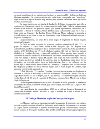 Oswald Wirth – El Libro del Aprendiz
23
vez entre los oficiales de los regimientos irlandeses al servicio del Rey de Francia, hubiesen
Masones aceptados. ¿Se reunieron alguna vez, en la forma consagrada, para “tener logia”
según el uso de la época? Esto es muy posible, pero nosotros carecemos hasta hoy día de
pruebas documentadas.
De todas maneras, no se trataba de fundación de logias permanentes, que sólo se
reunieron periódicamente a partir del primer cuarto del siglo XVII. Todavía, nada se puede
afirmar en lo relativo a las primeras logias, que fueron regularmente constituidas en el
Continente: L’Amitié et Fraternité, Orden de Dunkerque (actualmente Logia N2 313 de la
Gran Logia de Francia) y La Parfaite Union, Orden de Mons, reclaman la primicía, y
pretenden tanto la una como la otra, ser fundadas en virtud de la constitución dictada por el
duque de Montagu en 1721.
Desgraciadamente, las actas de la Gran Logia de Inglatena, no hacen ninguna
mención al respecto.
En París, se hacen remontar las primeras reuniones masónicas al año 1725. Un
grupo de ingleses, a cuyo frente estaba Carlos Raclyffe, que fue después Lord
Derwentwater, desde la decapitación de su hermano menor (James Raclyffe, ejecutado en
Londres el 14 de Febrero de 1716), el caballero Maclean (del cual los franceses hicieron
Maskelyn) y Francisco Heguerty, cadete del regimiento Dillon, parecen haber tomado la
costumbre de reunirse en la calle de Boucheries, en casa de un comerciante inglés llamado
Hure cuya tienda se llamaba “Louis D’Argent”. Esta logia no pudo constituirse sino de
motu propio, es decir en virtud de los derechos que sus fundadores creían tener por su
iniciación y no pretendió quizás darse un título distintivo. Parece, sin embargo, que fue
puesta bajo el patrocinio de Santo Tomás de Cantorbery. Compuesta casi exclusivamente
de refugiados jacobinos no tuvo relación alguna con la Gran Logia de Londres, cuya
autoridad central tendía a esparcirse.
El 7 de Mayo de 1729, Andrés Francisco Lebreton fue maestro de una Logia que se
reunía en la calle de la Boucherie “A la Ville de Tonnerre” en cada de Debure. Esta fue la
Logia Santo Tomás o Luis D’Argent, que el 3 de Abril de 1732 se hizo conceder una carta
regular bajo el N2 90, por el vizconde de Montagu, entonces Gran Maestro de la Gran
Logia de Inglaterra.
De esta Logia se desprendió otra el 1 de Diciembre de 1729, que tomó el nombre de
su fundador Costown, llamado Costaud, que tomó después el nombre de “Loge des Arts
Sainte Margueritte”.
Una cuarta Logia fue constituida en 1735, en la calle de Bussy en la casa de un
comerciante llamado Landelle. Se llamó a Logia d’Aumont, en la que el duque de ese
nombre fue recibido.
El Trabajo Masónico según la Concepción Inglesa
Los Masones ingleses no han experimentado la necesidad de imprimir a sus trabajos
un carácter particularmente filosófico. Animando o avivando las discusiones en el seno de
las Logias, temen contravenir al espíritu de fraternidad que la Francmasonería tiene por
misión esencial de propagar y mantener. Han creído siempre que sólo es necesario practicar
 