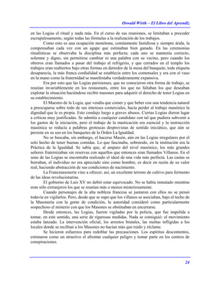Oswald Wirth – El Libro del Aprendiz
24
en las Logias el ritual y nada más. En el curso de sus reuniones, se limitaban a proceder
escrupulosamente, según todas las fórmulas a la realización de los trabajos.
Como esto es una ocupación monótona, comúnmente fastidiosa y siempre árida, la
compensaban cada vez con un agape que estimaban bien ganado. En las ceremonias
ritualísticas se observaba la disciplina más perfecta; cada uno se mantenía correcto,
solemne y digno, sin permitirse cambiar ni una palabra con su vecino, pero cuando los
obreros eran llamados a pasar del trabajo al refrigerio, y que cerrados en el templo los
trabajos eran reabiertos bajo otras formas en derredor de la mesa del banquete, toda etiqueta
desaparecía, la más franca cordialidad se establecía entre los comensales y era con el vaso
en la mano como la fraternidad se manifestaba verdaderamente expansiva.
Era por esto que las Logias parisienses, que no conocieron otra forma de trabajo, se
reunían invariablemente en los restaurants, entre los que no faltaban los que deseaban
explotar la situación haciéndose recibir masones para adquirir el derecho de tener Logias en
su establecimiento.
El Maestro de la Logia, que vendía que comer y que beber con una tendencia natural
a preocuparse sobre todo de sus intereses comerciales, hacía perder al trabajo masónico la
dignidad que le es propia. Esto condujo luego a graves abusos. Ciertas Logias dieron lugar
a críticas muy justificadas. Se admitía a cualquier candidato con tal que pudiera subvenir a
los gastos de la iniciación, pero el trabajo de la masticación era esencial y la instrucción
masónica se reducía a palabras grotescas desprovistas de sentido iniciático, que aún se
persiste en su uso en los banquetes de la Orden La Igualdad.
No se buscaba, sin embargo, el hacerse Masón, aún en las Logias irregulares por el
solo hecho de tener buenas comidas. Lo que fascinaba, sobretodo, en la institución era la
Práctica de la Igualdad. Se sabía que, al amparo del nivel masónico, los más grandes
señores fraternizaban sin reservas con aquellos que entonces eran llamados Villanos. En el
seno de las Logias se encontraba realizado el ideal de una vida más perfecta. Las castas se
borraban, el individuo no era apreciado sino como hombre, es decir en razón de su valor
real, haciendo abstracción de sus condiciones de nacimiento.
La Francmasonería vino a ofrecer, así, un excelente terreno de cultivo para fermento
de las ideas revolucionarias.
El gobierno de Luis XV no debió estar equivocado. No se había inmutado mientras
eran sólo extranjeros los que se reunían más o menos misteriosamente.
Cuando personajes de la alta nobleza francesa se juntaron con ellos no se pensó
todavía en vigilarlos. Pero, desde que se supo que los villanos se asociaban, bajo el techo de
la Masonería con la gente de condición, la autoridad consideró como particularmente
sospechoso el misterio con que los Masones se obstinaban en encerrarse.
Desde entonces, las Logias, fueron vigiladas por la policía, que fue impelida a
tomar, en este sentido, una serie de rigurosas medidas. Nada se consiguió: el movimiento
estaba lanzado. La intervención oficial, los arrestos brutales, las multas infligidas a los
locales donde se recibían a los Masones no hacían más que ruido y réclame.
Se hicieron esfuerzos para redoblar las precauciones. Los espíritus descontentos,
estimaron como un atractivo el afrontar cualquier peligro y tomar parte en los centros de
conspiraciones.
 