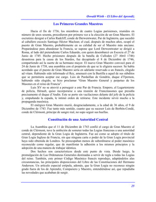 Oswald Wirth – El Libro del Aprendiz
25
Los Primeros Grandes Maestros
Hacia el fin de 1736, los miembros de cuatro Logias parisienses, reunidos en
número de unos sesenta, procedieron por primera vez a la elección de un Gran Maestro. El
escrutinio designó a Carlos Radcliff, conde de Derwentwater, Par de Inglaterra, que sucedió
al caballero escocés Santiago Héctor Maclean; el cual, después de muchos años, ocupó el
puesto de Gran Maestro, probablemente en su calidad de ser el Maestro más anciano.
Preparándose para abandonar la Francia, se supone que Lord Derwentwater se dirigió a
Roma, al lado del pretendiente Carlos Eduardo, con quien desembarcó en Escocia el 27 de
Junio de 1745. Hecho prisionero después de la batalla de Culloden (27 Abril 1746)
desastrosa para la causa de los Stardos, fue decapitado el 8 de Diciembre de 1746,
compartiendo así la suerte de su hermano mayor. El nuevo Gran Maestro convocó para el
24 de Junio de 1738, una asamblea con el propósito de que se le eligiera sucesor. Se había
acordado que el puesto de Gran Maestro sería en adelante reservado a un francés, elegido
ad vitam. Habiendo sido informado el Rey, amenazó con la Bastilla a aquel de sus súbditos
que se permitiera aceptar ese cargo. Luis de Pardaillan de Gondrin, duque d’Fpernon,
habiendo sido elegido, se hizo proclamar “Gran Maestro General y perpetuo de los
Masones en el reino de Francia”.
Luis XV no se atrevió a perseguir a este Par de Francia. Empero, el Lugarteniente
de policía, Hérault, quiso incorporarse a una reunión de Francmasones que presidía
precisamente el duque d’Andin. Este se porto sin vacilaciones delante del jefe de la policía
y, empuñando la espada, le intimó orden de retirarse. Este incidente sirvió mucho a la
propaganda masónica.
El enérgico Gran Maestro murió, desgraciadamente, a la edad de 36 años, el 9 de
Diciembre de 1743. Fue tanto más sentido, cuanto que su sucesor Luis de Borbón-Condé,
conde de Clérmont, príncipe de sangre real, no supo seguir sus huellas.
Constitución de una Autoridad Central
La Asamblea que el 11 de Diciembre de 1743 confió el cargo de Gran Maestro al
conde de Clérmont, tuvo la ambición de someter todas las Logias francesas a una autoridad
central, dependiente de la Gran Logia de Inglaterra. Fue así como se adopto el título de
Gran Logia Inglesa de Francia, sin que ninguna carta o poder de la Gran Logia provincial
haya sido obtenida de Londres. Se preocupaban menos de subordinarse al poder masónico
reconocido como regular, que de manifestar la adhesión a los mismos principios y la
adopción de una manera de trabajar idéntica.
Dos hechos son característicos desde este punto de vista. Desde luego, la
promulgación de Las Ordenanzas Generales destinadas a servir de regla a todas las Logias
del reino. También, este primer Código Masónico francés reprodujo, adaptándolos alas
circunstancias, las principales disposiciones del Libro de las Constituciones del Hermano
Anderson. Un artículo especial estipula, además, que la Gran Logia no reconoce ningún
grado fuera de los de Aprendiz, Compaiiero y Maestro, entendiéndose así, que repudiaba
las novedades que acababan de surgir.
 