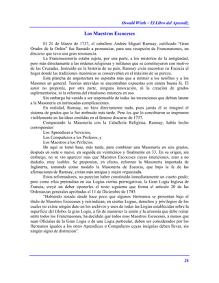 Oswald Wirth – El Libro del Aprendiz
26
Los Maestros Escoceses
El 21 de Marzo de 1737, el caballero Andrés Miguel Ramsay, calificado “Gran
Orador de la Orden” fue llamado a pronunciar, para una recepción de Francmasones, un
discurso que tuvo una gran resonancia.
La Francmasonería estaba sujeta, por una parte, a los misterios de la antigüedad,
pero más directamente a las órdenes religiosas y militares que se constituyeron con motivo
de las Cruzadas. Instruido en la historia de su país, Ramsay creía encontrar en Escocia el
hogar donde las tradiciones masónicas se conservaban en el máximo de su pureza.
Esta plancha de arquitectura no aspiraba más que a instruir a los neófitos y a los
Masones en general. Teorías atrevidas se encontraban expuestas con entera buena fe. El
autor no proponía, por otra parte, ninguna innovación, ni la creación de grados
suplementarios, ni la reforma del ritualismo entonces en uso.
Sin embargo ha venido a ser responsable de todas las invenciones que debían lanzar
a la Masonería en intrincadas complicaciones.
En realidad, Ramsay, no hizo directamente nada, pues jamás él se imaginó el
sistema de grados que le fue atribuido más tarde. Pero los que lo concibieron se inspiraron
visiblemente en las ideas emitidas en el famoso discurso de 1737.
Comparando la Masonería con la Caballería Religiosa, Ramsay, había hecho
corresponder:
Los Aprendices a Novicios,
Los Compañeros a los Profesos, y
Los Maestros a los Perfectos.
De aquí se tomó base, más tarde, para combinar una Masonería en seis grados,
después en siete o nueve, en seguida en veinticinco y finalmente en 33. En su origen, sin
embargo, no se vio aparecer más que Maestros Escoceses cuyas intenciones, eran a no
dudarlo, muy loables. Se proponían, en efecto, reformar la Masonería importada de
Inglaterra, tomando como modelo la Masonería de Escocia, que bajo la fe de las
afirmaciones de Ramsay, creían más antigua y mejor organizada.
Estos reformadores, no parecían haber constituido inmediatamente un cuarto grado;
pero como ellos pretendían en sus Logias ciertas prerrogativas, la Gran Logia Inglesa de
Francia, creyó un deber oponerles el texto siguiente que forma el artículo 20 de las
Ordenanzas generales aprobadas el 11 de Diciembre de 1743:
“Habiendo notado desde hace poco que algunos Hermanos se presentan bajo el
título de Maestros Escoceses y reivindican, en ciertas Logias, derechos y privilegios de los
cuales no existe ningún dato en los archivos y usos de todas las Logias establecidas sobre la
superficie del Globo, la gran Logia, a fin de mantener la unión y la armonía que debe reinar
entre todos los Francmasones, ha decidido que todos esos Maestros Escoceses, a menos que
sean Oficiales de la Gran Logia o de una Logia particular, deben ser considerados por los
Hermanos iguales a los otros Aprendices o Compañeros cuyas insignias deben llevar, sin
ningún signo de distinción”.
 