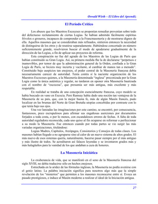 Oswald Wirth – El Libro del Aprendiz
27
El Período Crítico
Los abusos que los Maestros Escoceses se proponían remediar provenían sobre todo
del defectuoso reclutamiento de ciertas Logias. Se habían admitido fácilmente espíritus
frívolos o groseros, incapaces de comprender a la Francmasonería y de mostrarse dignos de
ella. Aquellos masones que se consideraban más refinados, sintieron entonces la necesidad
de distinguirse de los otros y de reunirse separadamente. Habiéndose concertado en número
suficientemente grande, resolvieron buscar el modo de apoderarse gradualmente de la
dirección de las Logias, a fin de aplicar sus proyectos de reforma.
Esta conspiración no fue del agrado de los Maestros de las Logias de París que
habían constituido su Gran Logia. Así, su primera medida fhe la de declararse “perpetuos e
inamovibles, por temor de que la administración general de la Orden, confiada a la Gran
Logia de París, se hiciera muy incierta y vacilante, al cambiar de manos tan a menudo”.
Constituido bajo auspicios tan enojosos, el poder central de la Masonería francesa debía
necesariamente carecer de autoridad. Tenía contra sí la naciente organización de los
Maestros Escoceses quienes, a la Masonería denominada “inglesa” preconizada por la Gran
Logia como la única auténtica y regular, no tardaron en oponer otra Masonería bautizada
con el nombre de “escocesa”, que presumía ser más antigua, más excelente y más
respetable.
En realidad se trataba de una concepción esencialmente francesa, cuyo modelo se
había buscado en vano en Escocia. Pero Ramsay había dado una noción tan ventajosa de la
Masonería de su país, que, con la mejor buena fe, más de algún Masón francés, pudo
localizar en las brumas del Norte de Gran Bretaña utopías concebidas por contraste con lo
que tenía bajo sus ojos.
Una vez lanzadas las imaginaciones por este camino, se encontró, por consecuencia,
fantasiosos, poco escrupulosos para afirmar sus engañosas aserciones por documentos
forjados a toda costa, o por lo menos, con escandalosos errores de fechas. A falta de toda
autoridad reguladora reconocida, cada uno quiso al fin ocuparse en reformar o perfeccionar
a su modo la Masonería. Fue entonces cuando por todas partes se vio surgir las más
variadas organizaciones, titulándose:
Logias Madres, Capítulos, Areópagos, Consistorios y Consejos de todas clases. Los
masones habían llegado a no agruparse sino al calor de un nuevo sistema de altos grados. El
más nuevo de esos sistemas quería, naturalmente, hacerse pasar siempre por el más antiguo
y más ilustre de todos. Se acreditaron así falaces leyendas y se inventaron grados más y
más halagüeños para la vanidad de los que andaban a caza de honores.
La Masonería Iniciática
La exuberancia de vida, que se manifestó en el seno de la Masonería francesa del
siglo XVIII, no debía traducirse sólo en hechos enojosos.
Estrechada en la aridez de las fórmulas inglesas, la Masonería no podía avenirse con
el genio latino. La palabra iniciación significa para nosotros algo más que la simple
revelación de los “misterios” que permiten a los masones reconocerse entre sí. Evoca un
pasado prestigiosos, e induce al Masón moderno a realizar el ideal de la Iniciación antigua.
 