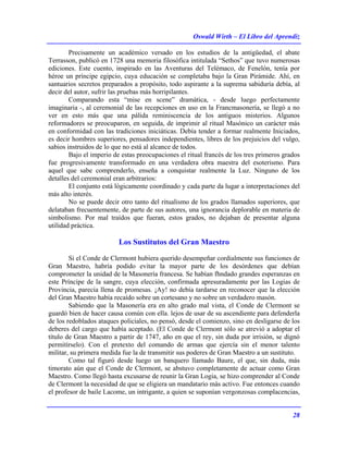 Oswald Wirth – El Libro del Aprendiz
28
Precisamente un académico versado en los estudios de la antigüedad, el abate
Terrasson, publicó en 1728 una memoria filosófica intitulada “Sethos” que tuvo numerosas
ediciones. Este cuento, inspirado en las Aventuras del Telémaco, de Fenelón, tenía por
héroe un príncipe egipcio, cuya educación se completaba bajo la Gran Pirámide. Ahí, en
santuarios secretos preparados a propósito, todo aspirante a la suprema sabiduría debía, al
decir del autor, sufrir las pruebas más horripilantes.
Comparando esta “mise en scene” dramática, - desde luego perfectamente
imaginaria -, al ceremonial de las recepciones en uso en la Francmasonería, se llegó a no
ver en esto más que una pálida reminiscencia de los antiguos misterios. Algunos
reformadores se preocuparon, en seguida, de imprimir al ritual Masónico un carácter más
en conformidad con las tradiciones iniciáticas. Debía tender a formar realmente Iniciados,
es decir hombres superiores, pensadores independientes, libres de los prejuicios del vulgo,
sabios instruidos de lo que no está al alcance de todos.
Bajo el imperio de estas preocupaciones el ritual francés de los tres primeros grados
fue progresivamente transformado en una verdadera obra maestra del esoterismo. Para
aquel que sabe comprenderlo, enseña a conquistar realmente la Luz. Ninguno de los
detalles del ceremonial eran arbitrarios:
El conjunto está lógicamente coordinado y cada parte da lugar a interpretaciones del
más alto interés.
No se puede decir otro tanto del ritualismo de los grados llamados superiores, que
delataban frecuentemente, de parte de sus autores, una ignorancia deplorable en materia de
simbolismo. Por mal traídos que fueran, estos grados, no dejaban de presentar alguna
utilidad práctica.
Los Sustitutos del Gran Maestro
Si el Conde de Clermont hubiera querido desempeñar cordialmente sus funciones de
Gran Maestro, habría podido evitar la mayor parte de los desórdenes que debían
comprometer la unidad de la Masonería francesa. Se habían fhndado grandes esperanzas en
este Príncipe de la sangre, cuya elección, confirmada apresuradamente por las Logias de
Provincia, parecía llena de promesas. ¡Ay! no debía tardarse en reconocer que la elección
del Gran Maestro había recaído sobre un cortesano y no sobre un verdadero masón.
Sabiendo que la Masonería era en alto grado mal vista, el Conde de Clermont se
guardó bien de hacer causa común con ella. lejos de usar de su ascendiente para defenderla
de los redoblados ataques policiales, no pensó, desde el comienzo, sino en desligarse de los
deberes del cargo que había aceptado. (El Conde de Clermont sólo se atrevió a adoptar el
título de Gran Maestro a partir de 1747, año en que el rey, sin duda por irrisión, se dignó
permitírselo). Con el pretexto del comando de armas que ejercía sin el menor talento
militar, su primera medida fue la de transmitir sus poderes de Gran Maestro a un sustituto.
Como tal figuró desde luego un banquero llamado Baure, el que, sin duda, más
timorato aún que el Conde de Clermont, se abstuvo completamente de actuar como Gran
Maestro. Como llegó hasta excusarse de reunir la Gran Logia, se hizo comprender al Conde
de Clermont la necesidad de que se eligiera un mandatario más activo. Fue entonces cuando
el profesor de baile Lacome, un intrigante, a quien se suponían vergonzosas complacencias,
 