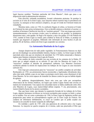 Oswald Wirth – El Libro del Aprendiz
29
logró hacerse nombrar “Sustituto particular del Gran Maestro”, título que puso a su
disposición toda la administración masónica.
Esta elección, estimada escandalosa, levantó vehementes protestas. Se produjo la
escisión en el seno de la Gran Logia, cuya mayoría rehusó reunirse bajo la presidencia de
Lacorne. La anarquía se hizo entonces complet.a, sin que el Conde de Clermont tratara de
remediarla.
Mientras tanto, como en 1762, la confusión llegara al colmo, se hicieron al Conde
de Clermont las más serias reclamaciones. Este se decidió entonces a destituir a Lacorne y a
nombrar al hermano Chaillon de Jonville su “sustituto general”. Vino una tregua que acercó
momentáneamente a las acciones rivales; pero la armonía no era posible: se produjeron
disensiones más y más agudas. Se llegó a las injurias y aún a los golpes. El 4 de Febrero de
1767, cuando la Gran Logia se reunió, para celebrar la fiesta de la Orden, se produjo un
tumulto que degeneró en pugilato. Habiendo sido informado de estos hechos el jefe de
policía, M. de Sartines, ordenó ala Gran Logia suspender sus sesiones.
La Autonomía Ilimitada de las Logias
Aunque desprovista de todo poder regulador, la Francmasonería francesa no dejó
por eso de desplegar sus potencialidades latentes, buenas o malas. La Gran Logia no había
ejercitado antes más que un simulacro de autoridad. En 1755 había renunciado a llamarse
inglesa para llamarse solamente Gran Logia de Francia.
Este cambio de título coincidió con una revisión de los estatutos de la Orden. El
texto que se adoptó estipula en su artículo 23 que sólo los Maestros de Logia y los
“escoceses” tendrían el derecho de permanecer cubiertos. Los Maestros escoceses
recibieron además la misión de inspeccionar los trabajos de las Logias en caso necesario
(artículo 42).
Esto trajo por consecuencia para los “escoceses” un cambio completo de actividad.
Rechazados en 1743, sus pretensiones fueron reconocidas y legitimadas oficialmente doce
años más tarde, debido a que en ese lapso su prestigio creció tanto como disminuyó el del
Gran Maestro. Se les creía capaces de remediar los abusos contra los que no habían dejado
de agitarse.
No pudieron, desgraciadamente, hacer otra cosa que velar por escrupulosa
observancia de las formas rituálicas, sin lograr que ciertas Logias fueran más severas en
materia de reclutamiento. Una especie de concordato tácito se había establecido entre ellos
ylos Maestros de Logias, cuya mamovilidad debían respetar. Y era, precisamente, esta
inamovilidad la fuente de los peores escándalos.
Hay que hacer notar, que durante la suspensión forzada de los trabajos de la Gran
Logia, algunos hermanos revoltosos no tuvieron escrúpulos para usurpar su título y actuar
en su nombre. Fue así como a principios de 1768, la Gran Logia de Inglaterra recibió una
proposición para entrar en correspondencia regular con la Gran Logia de Francia. Sin
cuidarse de informarse debidamente, se creyó en Londres que se podía aceptar esa
iniciativa sin concebir la menor sospecha de subterfugio.
En realidad, a partir de 1767, sólo una apariencia de cohesión unía a las Logias
francesas. La mayoría no quería ocuparse de sí misma, cada una practicaba el Rito que
 