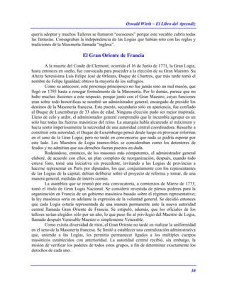 Oswald Wirth – El Libro del Aprendiz
30
quería adoptar y muchos Talleres se llamaron “escoceses” porque este vocablo cubría todas
las fantasías. Consagraban la independencia de las Logias que habían roto con las reglas y
tradiciones de la Masonería llamada “inglesa”.
El Gran Oriente de Francia
A la muerte del Conde de Clermont, ocurrida el 16 de Junio de 1771, la Gran Logia,
hasta entonces en sueño, fue convocada para proceder a la elección de su Gran Maestro. Su
Alteza Serenísima Luis Felipe José de Orleans, Duque de Chartres, que más tarde tomó el
nombre de Felipe Igualdad, obtuvo la mayoría de los sufragios.
Como su antecesor, este personaje principesco no fue jamás sino un mal masón, que
llegó en 1793 hasta a renegar formalmente de la Masonería. Por lo demás, parece que no
hubo muchas ilusiones a este respecto, porque junto con el Gran Maestro, cuyas funciones
eran sobre todo honoríficas se nombró un administrador general, encargado de presidir los
destinos de la Masonería francesa. Este puesto, secundario sólo en apariencia, fue confiado
al Duque de Luxemburgo de 33 años de edad. Ninguna elección pudo ser mejor inspirada.
Lleno de celo y ardor, el administrador general comprendió que le incumbía agrupar en un
solo haz todas las fuerzas masónicas del reino. La anarquía había alcanzado al máximum y
hacía sentir imperiosamente la necesidad de una autoridad central coordinadora. Resuelto a
constituir esta autoridad, el Duque de Luxemburgo pensó desde luego en provocar reformas
en el seno de la Gran Logia; pero no tardó en convencerse que nada se podría esperar por
este lado. Los Maestros de Logia inamovibles se consideraban como los detentores de
feudos y no admitían que sus derechos fueran puestos en duda.
Rodeándose, entonces, de los masones más competentes, el administrador general
elaboré, de acuerdo con ellos, un plan completo de reorganización; después, cuando todo
estuvo listo, tomé una iniciativa sin precedente, invitando a las Logias de provincias a
hacerse representar en París por diputados, los que, conjuntamente con los representantes
de las Logias de la capital, debían deliberar sobre el proyecto de reforma y tomar, de una
manera general, medidas de interés común.
La asamblea que se reunió por esta convocatoria, a comienzos de Marzo de 1773,
tomó el título de Gran Logia Nacional. Se consideró investida de plenos poderes para la
organización en Francia de un gobierno masónico basado sobre el régimen representativo;
la ley masónica sería en adelante la expresión de la voluntad general. Se decidió entonces
que cada Logia estaría representada de una manera permanente ante la nueva autoridad
central llamada Gran Oriente de Francia. Se estipuló, además, que los oficiales de los
talleres serían elegidos sólo por un año, lo que puso fin al privilegio del Maestro de Logia,
llamado después Venerable Maestro o simplemente Venerable.
Como existía diversidad de ritos, el Gran Oriente no tardó en realizar la uniformidad
en el seno de la Masonería francesa. Se limitó a establecer una centralización administrativa
que, uniendo a las Logias, les permitía permanecer ligados a los múltiples cuerpos
masónicos establecidos con anterioridad. La autoridad central recibió, sin embargo, la
misión de verificar los poderes de todos estos grupos, a fin de determinar exactamente los
derechos de cada uno.
 