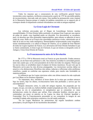Oswald Wirth – El Libro del Aprendiz
31
Todos los masones que a consecuencia de esta verificación general fueron
reconocidos como regulares, recibieron comunicación a partir de 1797 de una doble palabra
de reconocimiento, renovada cada seis meses. Esta medida ha permanecido como original
de la Masonería francesa porque el empleo de palabras semestrales no se esparció por el
extranjero donde el relajamiento continuó efectuándose con toda su antigua amplitud.
La Gran Logia de Clermont
Las reformas provocadas por el Duque de Luxemburgo hirieron muchas
susceptibilidades. El Gran Oriente había sustituido a la antigua Gran Logia por una especie
de golpe de estado, cuya legalidad podía ser discutida. Los descontentos se escudaron,
pues, en derechos que ellos pretendían imprescriptibles, para rehusar su adhesión al nuevo
orden de cosas. Hubo así en Francia dos autoridades masónicas rivales, subsistiendo una al
lado de la otra en muy mala inteligencia. Denunciándose recíprocamente como irregulares,
tenían simultáneamente a su cabeza al Duque de Chartres, en su calidad de Gran Maestro
de todas las Logias regulares de Francia. Los adversarios del Gran Oriente formaban lo que
se llamó comúnmente, la Gran Logia de Clermont, la que así misma se designaba como el
Antiguo y Unico Gran Oriente de Francia.
La Francmasonería antes de la Revolución
De 1773 a 1789 la Masonería tomó en Francia un gran desarrollo. Estaba entonces
de moda, era de buen tono pertenecer a ella. Sus misterios excitaban la curiosidad general,
tanto más cuanto que, se les creía poseedores de la llave de todos los enigmas. Parecía que
las nuevas ideas se acreditaban mejor al amparo de formas masónicas. Era por esto que la
Masonería servía para las más diversas propagandas. Las iniciaciones secretas daban un
atractivo a las abstracciones filosóficas más arduas; inducían a reflexionar sobre problemas
científicos, cuando no conferían una esperanza velada, pero mucho más formidable en
materias políticas.
La influencia que las Logias ejercieron sobre esta última materia ha sido explicada
por Luis Blanc en los términos siguientes:
“Es importante, dice, introducir al lector dentro de la mina que cavaban entonces
bajo los tronos, bajo los altares, revolucionarios harto más profundos y activos que los
enciclopedistas”.
Después demuestra cómo, la caída del antiguo régimen, fue preparada por las
Logias, sin que, con todo eso, hubiera habido complot preparado por ellas. Los Masones de
esa época no era ni conspiradores, ni energúmenos que se consumían en vanas
declaraciones contra los abusos que sufrían. Eran solamente hombres sinceros que se
contentaban con poner en práctica en las Logias las ideas de Libertad, Igualdad y
Fraternidad. Pero la Francmasonería presentaba en sus costumbres la imagen de una
sociedad fi.indada sobre principios contrarios a los del medio ambiente:
“En las Logias Masónicas las pretensiones del orgullo hereditario estaban
proscriptas y los privilegios de los nacimientos descartados”.
 