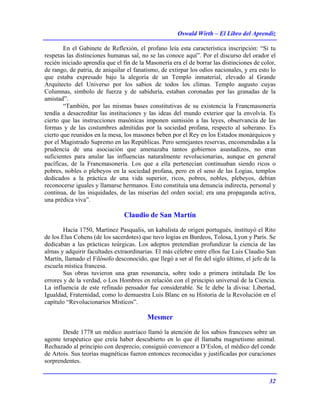 Oswald Wirth – El Libro del Aprendiz
32
En el Gabinete de Reflexión, el profano leía esta característica inscripción: “Si tu
respetas las distinciones humanas sal, no se las conoce aquí”. Por el discurso del orador el
recién iniciado aprendía que el fin de la Masonería era el de borrar las distinciones de color,
de rango, de patria, de aniquilar el fanatismo, de extirpar los odios nacionales, y era esto lo
que estaba expresado bajo la alegoría de un Templo inmaterial, elevado al Grande
Arquitecto del Universo por los sabios de todos los climas. Templo augusto cuyas
Columnas, símbolo de fuerza y de sabiduría, estaban coronadas por las granadas de la
amistad”.
“También, por las mismas bases constitutivas de su existencia la Francmasonería
tendía a desacreditar las instituciones y las ideas del mundo exterior que la envolvía. Es
cierto que las instrucciones masónicas imponen sumisión a las leyes, observancia de las
formas y de las costumbres admitidas por la sociedad profana, respecto al soberano. Es
cierto que reunidos en la mesa, los masones beben por el Rey en los Estados monárquicos y
por el Magistrado Supremo en las Repúblicas. Pero semejantes reservas, encomendadas a la
prudencia de una asociación que amenazaba tantos gobiernos asustadizos, no eran
suficientes para anular las influencias naturalmente revolucionarias, aunque en general
pacíficas, de la Francmasonería. Los que a ella pertenecían continuaban siendo ricos o
pobres, nobles o plebeyos en la sociedad profana, pero en el seno de las Logias, templos
dedicados a la práctica de una vida superior, ricos, pobres, nobles, plebeyos, debían
reconocerse iguales y llamarse hermanos. Esto constituía una denuncia indirecta, personal y
continua, de las iniquidades, de las miserias del orden social; era una propaganda activa,
una prédica viva”.
Claudio de San Martín
Hacia 1750, Martínez Pasqualis, un kabalista de origen portugués, instituyó el Rito
de los Elus Cohens (de los sacerdotes) que tuvo logias en Burdeos, Tolosa, Lyon y París. Se
dedicaban a las prácticas teúrgicas. Los adeptos pretendían profundizar la ciencia de las
almas y adquirir facultades extraordinarias. El más célebre entre ellos fue Luis Claudio San
Martín, llamado el Filósofo desconocido, que llegó a ser al fin del siglo último, el jefe de la
escuela mística francesa.
Sus obras tuvieron una gran resonancia, sobre todo a primera intitulada De los
errores y de la verdad, o Los Hombres en relación con el principio universal de la Ciencia.
La influencia de este refinado pensador fue considerable. Se le debe la divisa: Libertad,
Igualdad, Fraternidad, como lo demuestra Luis Blanc en su Historia de la Revolución en el
capítulo “Revolucionarios Místicos”.
Mesmer
Desde 1778 un médico austríaco llamó la atención de los sabios franceses sobre un
agente terapéutico que creía haber descubierto en lo que él llamaba magnetismo animal.
Rechazado al principio con desprecio, consiguió convencer a D’Eslon, el médico del conde
de Artois. Sus teorías magnéticas fueron entonces reconocidas y justificadas por curaciones
sorprendentes.
 
