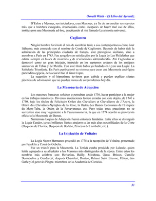 Oswald Wirth – El Libro del Aprendiz
33
D’Eslon y Mesmer, sus iniciadores, eran Masones, ya fin de no enseñar sus secretos
más que a hombres escogidos, reconocidos como incapaces de hacer mal uso de ellos,
instituyeron una Masonería ad-hoc, practicando el rito llamado La armonía universal.
Cagliostro
Ningún hombre ha tenido el don de asombrar tanto a sus contemporáneos como José
Bálsamo, más conocido con el nombre de Conde de Cagliostro. Después de haber sido la
admiración de las principales ciudades de Europa, este prestigioso siciliano, vino a
asombrar a París en 1785. Fue acogido con satisfacción por la Logia de Les Philalethes que
estaba siempre en busca de misterios y de revelaciones sobrenaturales. Ahí Cagliostro se
demostró como un gran iniciado, instruido en los supremos arcanos de los antiguos
santuarios de Tebas y de Menfis. Con este título había ya fundado en Lyon una Logia: La
Sabiduría Triunfante. En París perfeccionó su sistema para crear una Masonería andrógina
pretendida egipcia, de la cual él fue el Gran Copto.
La sugestión y el hipnotismo tuvieron gran cabida y pueden explicar ciertas
prácticas de adivinación que no pueden menos de sorprendernos hoy día.
La Masonería de Adopción
Los masones franceses soñaban o pensaban desde 1730, hacer participar a la mujer
en los trabajos masónicos. Diversas asociaciones fueron creadas con este objeto, de 1740 a
1750, bajo los títulos de Felicitaire Orden des Chevaliers et Chevalieres de J’Ancre, la
Orden des Chevaliers-Nymphes de la Rose, la Orden des Dames Ecossaises de l’Hospice
du Mont-Taba, la Orden de la Perseverance, etc. Pero todas estas creaciones no se
acercaban sino muy vagamente a la Francmasonería, la que en 1774 acordó su protección
oficial a la Masonería de Damas.
Numerosas Logias de Adopción fueron entonces fundadas. Entre ellas se distinguió
la Logia Candor, cuyas brillantes fiestas atrajeron a las más altas notabilidades de la Corte
(Duquesa de Chartes, Duquesa de Borbón, Princesa de Lamballe, etc.).
La Iniciación de Voltaire
La Logia Nueve Hermanos procedió en 1778 a la recepción de Voltaire, presentado
por Franklin y Court de Gebelin.
Fue un triunfo para la Masonería. La Tenida estaba presidida por Lalande, quien
había agrupado a su alrededor a los Masones más distinguidos de la época. Entre estos los
nombres más célebres son: Helvetius, Bailly, Mirabeau, Garat, Brissot, Camille
Desmoulins y Condorcet; después Chamfort, Danton, Rabaut Saint Etienne, Pétion, don
Gerle y el genovés Pingre, miembros de la Academia de Ciencias.
 