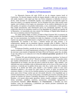 Oswald Wirth – El Libro del Aprendiz
34
La Iglesia y la Francmasonería
La Masonería francesa del siglo XVIII no era de ninguna manera hostil al
Catolicismo. No discutía ninguna cuestión de dogma dejando a cada cual sus creencias y
sólo pedía respetar a todo aquel que bajo una forma cualquiera se dedicaba al servicio
divino. Todo sacerdote lo consideraba sagrado, cuya ordenación correspondía según las
ideas de la época, a la suprema iniciación. Así los miembros del clero, tanto secular como
regular, eran recibidos en las Logias con entusiasmo. Se les confería rápidamente los más
altos grados, sin sujetarse a las pruebas tradicionales, y esto, comúnmente, a título gratuito,
bajo simple presentación; toda información previa era considerada superflua. En estas
condiciones más de un eclesiástico reunió en sí las dignidades de la Iglesia con aquellas de
la Masonería, y sé encontraba esto muy natural. Sin embargo, el Papado había lanzado ya
dos veces su anatema contra los Francmasones.
EL rumor público había, en efecto, revelado al Papa Clemente XII, la existencia de
ciertas sociedades de Liben Muratori o de Francmasones. Le habían contado a Su Santidad
que “en esas asociaciones, los hombres de todas las religiones y de toda secta, atentos a
respetar una aparente honestidad natural, se ligaban entre sí por un pacto tan estrecho como
impenetrable. Se sometían a las leyes y estatutos hechos por ellos mismos, y se
comprometían, además, por un juramento riguroso, prestado sobre la Biblia, y bajo las
penas más severas, a tener ocultas, con un silencio inviolable, las prácticas secretas de su
sociedad”.
El Soberano Pontífice, poseído de las más vivas inquietudes y llamando las luces de
muchos cardenales, los reunió urgentemente en Roma el 25 de Junio de 1737. No se olvidó
de convocar a esta reunión al Inquisidor del Santo Oficio de Florencia, quien fue, sin duda,
el que más influyó en la redacción de la bula In eminenti apostolatus specula del 28 de
Abril de 1738.
Clemente XII, parte del principio de que si las asociaciones masónicas “no hacen el
mal, no tienen por qué temer a la luz”. Recorre en seguida en su espíritu “los grandes males
que resultan ordinariamente de esta clase de sociedades o conventículos, no sólo para la
tranquilidad de los Estados, sino más aún para la salud de las almas”. Dijo, también, “con
siderando que estas sociedades están en desacuerdo tanto con las leyes civiles como con las
canónicas, e instruido por la palabra divina para velar día y noche como fiel y prudente
servidor de la familia del Señor, para impedir a esos hombres asaltar la casa como
salteadores públicos, y de arrasar las viñas como los zorros, es decir, de pervertir los
corazones simples, y a favor de las tinieblas penetrar con sus procedimientes en las almas
puras; para cerrar el largo camino que por esto puede ofrecerse a las iniquidades que se
cometen impunemente, y por otras causas justas y razonables por nosotros conocidas, por el
consejo de muchos de nuestros Venerables Hermanos los Cardenales de la Santa Iglesia
Romana, y de nuestro pleno poder apostólico, hemos resuelto condenar y prohibir estas
dichas sociedades, asambleas, reuniones, asociaciones, comunidades, agregaciones o
conventículos llamados: Liberi Muratori o de Francmasones, o llamadas con otros
nombres, como las condenamos y prohibimos por nuestra presente constitución que
permanecerá válida a perpetuidad”.
 