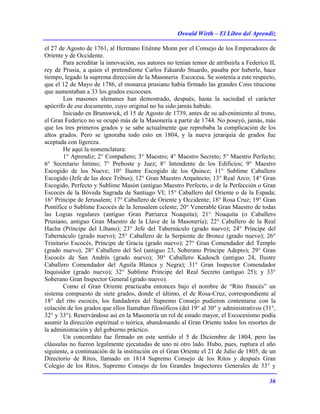 Oswald Wirth – El Libro del Aprendiz
36
el 27 de Agosto de 1761, al Hermano Etiénne Monn por el Consejo de los Emperadores de
Oriente y de Occidente.
Para acreditar la innovación, sus autores no tenían temor de atribuirla a Federico II,
rey de Prusia, a quien el pretendiente Carlos Eduardo Stuardo, pasaba por haberle, hace
tiempo, legado la suprema dirección de la Masonería Escocesa. Se sostenía a este respecto,
que el 12 de Mayo de 1786, el monarca prusiano había firmado las grandes Cons titucione
que aumentaban a 33 los grados escoceses.
Los masones alemanes han demostrado, después, hasta la saciedad el carácter
apócrifo de ese documento, cuyo original no ha sido jamás habido.
Iniciado en Brunswick, el 15 de Agosto de 1739, antes de su advenimiento al trono,
el Gran Federico no se ocupó más de la Masonería a partir de 1744. No poseyó, jamás, más
que los tres primeros grados y se sabe actualmente que reprobaba la complicación de los
altos grados. Pero se ignoraba todo esto en 1804, y la nueva jerarquía de grados fue
aceptada con ligereza.
He aquí la nomenclatura:
1° Aprendiz; 2° Compañero; 3° Maestro; 4° Maestro Secreto; 5° Maestro Perfecto;
6° Secretario Íntimo; 7° Preboste y Juez; 8° Intendente de los Edificios; 9° Maestro
Escogido de los Nueve; 10° Ilustre Escogido de los Quince; 11° Sublime Caballero
Escogido (Jefe de las doce Tribus); 12° Gran Maestro Arquitecto; 13° Real Arco; 14° Gran
Escogido, Perfecto y Sublime Masón (antiguo Maestro Perfecto, o de la Perfección o Gran
Escocés de la Bóveda Sagrada de Santiago VI; 15° Caballero del Oriente o de la Espada;
16° Príncipe de Jerusalem; 17° Caballero de Oriente y Occidente; 18° Rosa Cruz; 19° Gran
Pontífice o Sublime Escocés de la Jerusalem celeste; 20° Venerable Gran Maestro de todas
las Logias regulares (antiguo Gran Patriarca Noaquita); 21° Noaquita (o Caballero
Prusiano, antiguo Gran Maestro de la Llave de la Masonería); 22° Caballero de la Real
Hacha (Príncipe del Líbano); 23° Jefe del Tabernáculo (grado nuevo); 24° Príncipe del
Tabernáculo (grado nuevo); 25° Caballero de la Serpiente de Bronce (grado nuevo); 26°
Trinitario Escocés, Príncipe de Gracia (grado nuevo); 27° Gran Comendador del Templo
(grado nuevo); 28° Caballero del Sol (antiguo 23, Soberano Príncipe Adepto); 29° Gran
Escocés de San Andrés (grado nuevo); 30° Caballero Kadosch (antiguo 24, Ilustre
Caballero Comendador del Aguila Blanca y Negra); 31° Gran Inspector Comendador
Inquisidor (grado nuevo); 32° Sublime Príncipe del Real Secreto (antiguo 25); y 33°
Soberano Gran Inspector General (grado nuevo).
Como el Gran Oriente practicaba entonces bajo el nombre de “Rito francés” un
sistema compuesto de siete grados, donde el último, el de Rosa-Cruz, correspondiente al
18° del rito escocés, los fundadores del Supremo Consejo pudieron contentarse con la
colación de los grados que ellos llamaban filosóficos (del 19° al 30° y administrativos (31°,
32° y 33°). Reservándose así en la Masonería un rol de estado mayor, el Escocesismo podía
asumir la dirección espiritual o teórica, abandonando al Gran Oriente todos los resortes de
la administración y del gobierno práctico.
Un concordato fue firmado en este sentido el 5 de Diciembre de 1804, pero las
cláusulas no fueron legalmente ejecutadas de uno ni otro lado. Hubo, pues, ruptura el año
siguiente, a continuación de la institución en el Gran Oriente el 21 de Julio de 1805, de un
Directorio de Ritos, llamado en 1814 Supremo Consejo de los Ritos y después Gran
Colegio de los Ritos, Supremo Consejo de los Grandes Inspectores Generales de 33° y
 