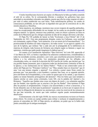 Oswald Wirth – El Libro del Aprendiz
38
Crueles humillaciones hicieron así expiar a la Masonería la falta que había cometido
al salir de su esfera. No le correspondía felicitar o condenar los gobiernos bajo cuya
autoridad se encontraban colocados sus adeptos, puesto que ella les exige respetar en todo y
por todo el orden establecido sea cual fuere. Toda manifestación política, les estaba en
consecuencia prohibida, no tan sólo por su dignidad sino que por la conciencia de su alta
misión educativa y filosófica.
Sería injusticia, sin embargo, mostrarse muy severo respecto de aquellas palinodias,
vistas las excepcionales dificultades de ese tiempo, de las cuales no era posible escapar de
ninguna manera. La Iglesia, entonces muy poderosa, venía en efecto a ponerse en línea en
contra de la Masonería que los clérigos exponían al odio de los amigos del trono y del altar.
El Papa Pío VII acababa de lanzar su bula “Ecclesiam a Jesu Christo” del 13 de
Septiembre de 1821. Esta más propiamente dirigida, contra los Carbonan, cuya sociedad
era ciertamente, según el Papa, “uxia imitación, si no un retorio de la Francmasofiería”. “La
promiscuidad de hombres de todas religiones y de todas sectas” es un agravio capital a los
ojos de la Iglesia, que rechaza “dar a cada uno por la propaganda de la indiferencia en
materias de religión, toda licencia de formarse una religión según su fantasía y seguir sus
opiniones, sistema que nadie puede imaginarse lo dañoso que es”.
En cuanto a la Constitución Apostólica “Quo Graviora” de León XII, aparecida el
13 de Marzo de 1825, se limita a reproducir las anteriores condenaciones, extendiéndolas a
todas las sociedades secretas, presentes y por venir, que concibieran proyectos hostiles a la
Iglesia y a los soberanos civiles. Los juramentos prestados por los afiliados son
considerados nulos, en virtud de la decisión del III Concilio de Letrán, que declaró que “no
era posible llamar juramento, pero sí perjurios todas las declaraciones contrarias al bien de
la Iglesia y a las instituciones de los Santos Padres”. “Nada es tan conmovedor como el
afecto del Papa por los “Príncipes Católicos” sus “Muy amados hijos en Jesucristo” que él
ama “con una ternura singular y paternal”. Los exhorta a poner mano firme contra las
personas que “son parecidas a esos hombres a quienes San Juan, en su segunda epístola,
priva del honor de la hospitalidad, y a los cuales no quiere que se les salude, y que nuestros
padres no teman llamarlos primogénitos del demonio”. Para los fieles que sean tentados a
dejarse enrolar en estas sectas criminales, León XII, cita la palabra del Apóstol a los
Romanos: “Aquellos que fundan estas cosas son dignos de morir, y no solamente aquellos
que las fundan, sino aquellos que se asocian a los que las fhndan”. Para terminar el Papa
abre las puertas al arrepentimiento. Conjura a los descarrilados a volver a Jesucristo, y “a
fin de allanarles una vía fácil para la penitencia” suspende en su favor por el espacio de un
año, tanto la obligación de denunciar sus asociaciones, como las reservas de las censuras en
las que han incurrido, de suerte que todo confesor regular puede momentáneamente
absolverlos.
Contrariamente a las del siglo XVIII, las nuevas excomuniones tuvieron en Francia
pleno efecto. No existía un cuerpo jurídico para refutar o rechazar el empadronamiento y
gracias al concordato de 1801 el Papa ejercía, en adelante, un poder que no le había sido
jamás concedido por la antigua monarquía.
 