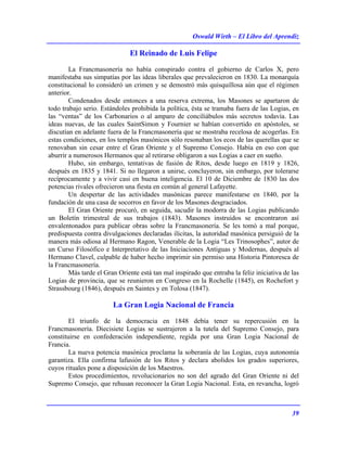 Oswald Wirth – El Libro del Aprendiz
39
El Reinado de Luis Felipe
La Francmasonería no había conspirado contra el gobierno de Carlos X, pero
manifestaba sus simpatías por las ideas liberales que prevalecieron en 1830. La monarquía
constitucional lo consideró un crimen y se demostró más quisquillosa aún que el régimen
anterior.
Condenados desde entonces a una reserva extrema, los Masones se apartaron de
todo trabajo serio. Estándoles prohibida la política, ésta se tramaba fuera de las Logias, en
las “ventas” de los Carbonarios o al amparo de conciliábulos más secretos todavía. Las
ideas nuevas, de las cuales SaintSimon y Fournier se habían convertido en apóstoles, se
discutían en adelante fuera de la Francmasonería que se mostraba recelosa de acogerlas. En
estas condiciones, en los templos masónicos sólo resonaban los ecos de las querellas que se
renovaban sin cesar entre el Gran Oriente y el Supremo Consejo. Había en eso con que
aburrir a numerosos Hermanos que al retirarse obligaron a sus Logias a caer en sueño.
Hubo, sin embargo, tentativas de fusión de Ritos, desde luego en 1819 y 1826,
después en 1835 y 1841. Si no llegaron a unirse, concluyeron, sin embargo, por tolerarse
recíprocamente y a vivir casi en buena inteligencia. El 10 de Diciembre de 1830 las dos
potencias rivales ofrecieron una fiesta en común al general Lafayette.
Un despertar de las actividades masónicas parece manifestarse en 1840, por la
fundación de una casa de socorros en favor de los Masones desgraciados.
El Gran Oriente procuró, en seguida, sacudir la modorra de las Logias publicando
un Boletín trimestral de sus trabajos (1843). Masones instruidos se encontraron así
envalentonados para publicar obras sobre la Francmasonería. Se les tomó a mal porque,
predispuesta contra divulgaciones declaradas ilícitas, la autoridad masónica persiguió de la
manera más odiosa al Hermano Ragon, Venerable de la Logia “Les Trinosophes”, autor de
un Curso Filosófico e Interpretativo de las Iniciaciones Antiguas y Modernas, después al
Hermano Clavel, culpable de haber hecho imprimir sin permiso una Historia Pintoresca de
la Francmasonería.
Más tarde el Gran Oriente está tan mal inspirado que entraba la feliz iniciativa de las
Logias de provincia, que se reunieron en Congreso en la Rochelle (1845), en Rochefort y
Strassbourg (1846), después en Saintes y en Tolosa (1847).
La Gran Logia Nacional de Francia
El triunfo de la democracia en 1848 debía tener su repercusión en la
Francmasonería. Diecisiete Logias se sustrajeron a la tutela del Supremo Consejo, para
constituirse en confederación independiente, regida por una Gran Logia Nacional de
Francia.
La nueva potencia masónica proclama la soberanía de las Logias, cuya autonomía
garantiza. Ella confirma lafusión de los Ritos y declara abolidos los grados superiores,
cuyos rituales pone a disposición de los Maestros.
Estos procedimientos, revolucionarios no son del agrado del Gran Oriente ni del
Supremo Consejo, que rehusan reconocer la Gran Logia Nacional. Esta, en revancha, logró
 