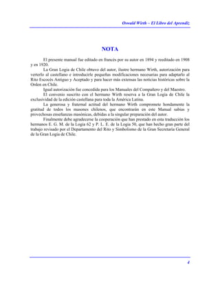 Oswald Wirth – El Libro del Aprendiz
4
NOTA
El presente manual fue editado en francés por su autor en 1894 y reeditado en 1908
y en 1920.
La Gran Logia de Chile obtuvo del autor, ilustre hermano Wirth, autorización para
verterlo al castellano e introducirle pequeñas modificaciones necesarias para adaptarlo al
Rito Escocés Antiguo y Aceptado y para hacer más extensas las noticias históricas sobre la
Orden en Chile.
Igual autorización fue concedida para los Manuales del Compañero y del Maestro.
El convenio suscrito con el hermano Wirth reserva a la Gran Logia de Chile la
exclusividad de la edición castellana para toda la América Latina.
La generosa y fraternal actitud del hermano Wirth compromete hondamente la
gratitud de todos los masones chilenos, que encontrarán en este Manual sabias y
provechosas enseñanzas masónicas, debidas a la singular preparación del autor.
Finalmente debe agradecerse la cooperación que han prestado en esta traducción los
hermanos E. G. M. de la Logia 62 y P. L. E. de la Logia 50, que han hecho gran parte del
trabajo revisado por el Departamento del Rito y Simbolismo de la Gran Secretaría General
de la Gran Logia de Chile.
 