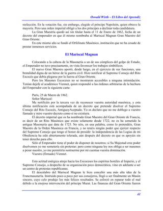 Oswald Wirth – El Libro del Aprendiz
41
reelección. En la votación fue, sin embargo, elegido el príncipe Napoleón, quien obtuvo la
mayoría. Pero una orden imperial obligó a los dos príncipes a declinar toda candidatura.
La Gran Maestría quedó así sin titular hasta el 11 de Enero de 1862, fecha de un
decreto del emperador en que él mismo nombraba al Mariscal Magnan Gran Maestro del
Gran Oriente.
En este mismo año se fundó el Orfelinato Masónico, institución que no ha cesado de
prestar inmensos servicios.
El Mariscal Magnan
Colocando a la cabeza de la Masonería a un de sus cómplices del golpe de Estado,
el Emperador no tuvo precisamente, en vista favorecer los trabajos simbólicos.
El nuevo Gran Maestro aportó, desde luego, en el ejercicio de sus funciones, una
brutalidad digna de un héroe de la guerra civil. Hizo notificar al Supremo Consejo del Rito
Escocés que debía plegarse por la fuerza al Gran Oriente.
Pero los Masones Escoceses no se mostraron accesibles a ninguna intimidación.
Tenían dejefe al académico Viennet, quien respondió a las órdenes arbitrarias de la hechura
del Emperador con la siguiente carta:
París, 25 de Marzo de 1862.
Señor Mariscal:
Me notificáis por la tercera vez de reconocer vuestra autoridad masónica, y esta
última notificación está acompañada de un decreto que pretende disolver el Supremo
Consejo del Rito Escocés, AntiguoyAceptado. Yo os declaro que no me doblego a vuestro
llamado y miro vuestro decreto como si no existiera.
El decreto imperial que os ha nombrado Gran Maestro del Gran Oriente de Francia,
es decir de un Rito Masónico que existe solamente desde 1722, no os ha sometido la
antigua Masonería que data de 1723. No sóis, en una palabra, como lo pretendéis, Gran
Maestro de la Orden Masónica en Francia, y no tenéis ningún poder que ejercer respecto
del Supremo Consejo que tengo el honor de presidir: la independencia de las Logias de mi
Obediencia ha sido abiertamente tolerada, aún después del decreto en que os apoyáis sin
tener derecho para ello.
Sólo el Emperador tiene el poder de disponer de nosotros; si Su Majestad cree poder
disolvemos yo me sometería sin protestar; pero como ninguna ley nos obliga a ser masones
a pesar nuestro, yo me permitiría sustraerme por mi cuentaa vuestra dominación.
Vuestro (firmado) Viennet.
Esta actitud enérgica atrajo hacia los Escoceses los espíritus hostiles al Imperio, y el
Supremo Consejo, a despecho de su organización poco democrática, vino en adelante a ser
un centro de protestas republicanas.
El descalabro del Mariscal Magnan le hizo concebir una más alta idea de la
Francmasonería. Instruido poco a poco por sus consejeros, llegó a ser finalmente un Masón
sincero, cuyo celo produjo los más felices resultados. Se esforzó en reparar todo el mal
debido a la enojosa intervención del príncipe Murat. Las finanzas del Gran Oriente fueron
 