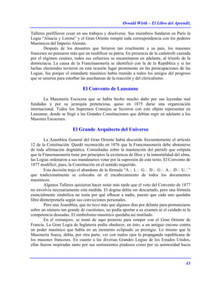Oswald Wirth – El Libro del Aprendiz
43
Talleres prefifieron cesar en sus trabajos y disolverse. Sus miembros fundaron en París la
Logia “Alsacia y Lorena” y el Gran Oriente rompió toda correspondencia con los poderes
Masónicos del Imperio Alemán.
Después de los desastres que hirieron tan cruelmente a su país, los masones
franceses no pensaron más que en reedificar su patria. En presencia de la catástrofe causada
por el régimen cesáreo, todos sus esfuerzos se encaminaron en adelante, al triunfo de la
democracia. La causa de la Francmasonería se identificó con la de la República y si las
luchas electorales tuvieron en esta ocasión lugar prominente en las preocupaciones de las
Logias, fue porque el estandarte masónico había reunido a todos los amigos del progreso
que se unieron para estorbar las asechanzas de la reacción y del clericalismo.
El Convento de Lausanne
La Masonería Escocesa que se había hecho mucho daño por sus leyendas mal
fundadas y por su jerarquía pretenciosa, quiso en 1875 darse una organización
internacional. Todos los Supremos Consejos se hicieron con este objeto representar en
Lausanne, donde se llegó a las Grandes Constituciones que debían regir en adelante a los
Masones Escoceses.
El Grande Arquitecto del Universo
La Asamblea General del Gran Oriente había discutido frecuentemente el artículo
12 de la Constitución. Quedó reconocido en 1876 que la Francmasonería debe abstenerse
de toda afirmación dogmática. Consultadas sobre la mantención del párrafo que estipula
que la Francmasonería tiene por principios la existencia de Dios y la inmortalidad del alma,
las Logias ordenaron a sus mandatarios votar por la supresión de este texto. El Convento de
1877 modificó, pues, la Constitución en el sentido requerido.
Esta decisión trajo el abandono de la fórmula “A∴ L∴ G∴ D∴ G∴ A∴ D∴ U∴”
que tradicionalmente se colocaba en el encabezamiento de todos los documentos
masónicos.
Algunos Talleres quisieron hacer notar más tarde que el voto del Convento de 1877
no envolvía necesariamente esta medida. El dogma debía ser descartado, pero una fórmula
esencialmente simbólica no tenía por qué ofhscar a nadie, puesto que cada uno quedaba
libre dtinterpretarla según sus convicciones personales.
Pero una Asamblea, que no tuvo más que algunos días por delante para pronunciarse
sobre un número tan grande de cuestiones, no podía aportar a su examen ni el cuidado ni la
competencia deseadas. El simbolismo masónico quedaba así mutilado.
En el extranjero, se tomó de aquí pretexto para romper con el Gran Oriente de
Francia. La Gran Logia de Inglaterra podía obedecer, en ésto, a un antiguo encono contra
un poder masónico que había en un momento eclipsado su prestigio. Lo mismo que la
Masonería Sueca, debía, por otra parte, ver con malos ojos la propaganda republicana de
los masones franceses. En cuanto a las diversas Grandes Logias de los Estados Unidos,
ellas fueron inspiradas tanto por sus sentimientos piadosos como por su animosidad hacia
 