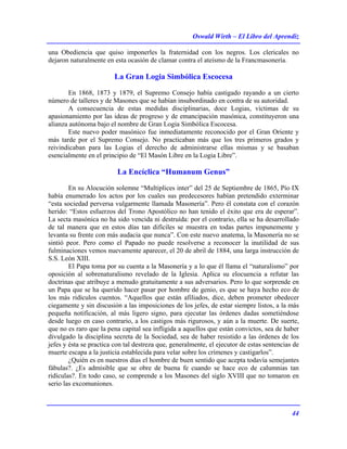 Oswald Wirth – El Libro del Aprendiz
44
una Obediencia que quiso imponerles la fraternidad con los negros. Los clericales no
dejaron naturalmente en esta ocasión de clamar contra el ateísmo de la Francmasonería.
La Gran Logia Simbólica Escocesa
En 1868, 1873 y 1879, el Supremo Consejo había castigado rayando a un cierto
número de talleres y de Masones que se habían insubordinado en contra de su autoridad.
A consecuencia de estas medidas disciplinarias, doce Logias, víctimas de su
apasionamiento por las ideas de progreso y de emancipación masónica, constituyeron una
alianza autónoma bajo el nombre de Gran Logia Simbólica Escocesa.
Este nuevo poder masónico fue inmediatamente reconocido por el Gran Oriente y
más tarde por el Supremo Consejo. No practicaban más que los tres primeros grados y
reivindicaban para las Logias el derecho de administrarse ellas mismas y se basaban
esencialmente en el principio de “El Masón Libre en la Logia Libre”.
La Encíclica “Humanum Genus”
En su Alocución solemne “Multiplices inter” del 25 de Septiembre de 1865, Pío IX
había enumerado los actos por los cuales sus predecesores habían pretendido exterminar
“esta sociedad perversa vulgarmente llamada Masonería”. Pero él constata con el corazón
herido: “Estos esfuerzos del Trono Apostólico no han tenido el éxito que era de esperar”.
La secta masónica no ha sido vencida ni destruída: por el contrario, ella se ha desarrollado
de tal manera que en estos días tan difíciles se muestra en todas partes impunemente y
levanta su frente con más audacia que nunca”. Con este nuevo anatema, la Masonería no se
sintió peor. Pero como el Papado no puede resolverse a reconocer la inutilidad de sus
fulminaciones vemos nuevamente aparecer, el 20 de abril de 1884, una larga instrucción de
S.S. León XIII.
El Papa toma por su cuenta a la Masonería y a lo que él llama el “naturalismo” por
oposición al sobrenaturalismo revelado de la Iglesia. Aplica su elocuencia a refutar las
doctrinas que atribuye a menudo gratuitamente a sus adversarios. Pero lo que sorprende en
un Papa que se ha querido hacer pasar por hombre de genio, es que se haya hecho eco de
los más ridículos cuentos. “Aquellos que están afiliados, dice, deben prometer obedecer
ciegamente y sin discusión a las imposiciones de los jefes, de estar siempre listos, a la más
pequeña notificación, al más ligero signo, para ejecutar las órdenes dadas sometiéndose
desde luego en caso contrario, a los castigos más rigurosos, y aún a la muerte. De suerte,
que no es raro que la pena capital sea infligida a aquellos que están convictos, sea de haber
divulgado la disciplina secreta de la Sociedad, sea de haber resistido a las órdenes de los
jefes y ésta se practica con tal destreza que, generalmente, el ejecutor de estas sentencias de
muerte escapa a la justicia establecida para velar sobre los crímenes y castigarlos”.
¿Quién es en nuestros días el hombre de buen sentido que acepta todavía semejantes
fábulas?. ¿Es admisible que se obre de buena fe cuando se hace eco de calumnias tan
ridículas?. En todo caso, se comprende a los Masones del siglo XVIII que no tomaron en
serio las excomuniones.
 