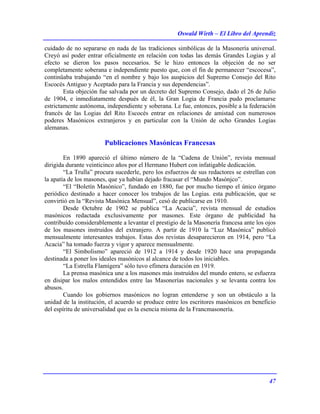 Oswald Wirth – El Libro del Aprendiz
47
cuidado de no separarse en nada de las tradiciones simbólicas de la Masonería universal.
Creyó así poder entrar oficialmente en relación con todas las demás Grandes Logias y al
efecto se dieron los pasos necesarios. Se le hizo entonces la objeción de no ser
completamente soberana e independiente puesto que, con el fin de permanecer “escocesa”,
continüaba trabajando “en el nombre y bajo los auspicios del Supremo Consejo del Rito
Escocés Antiguo y Aceptado para la Francia y sus dependencias”.
Esta objeción fue salvada por un decreto del Supremo Consejo, dado el 26 de Julio
de 1904, e inmediatamente después de él, la Gran Logia de Francia pudo proclamarse
estrictamente autónoma, independiente y soberana. Le fue, entonces, posible a la federación
francés de las Logias del Rito Escocés entrar en relaciones de amistad con numerosos
poderes Masónicos extranjeros y en particular con la Unión de ocho Grandes Logias
alemanas.
Publicaciones Masónicas Francesas
En 1890 apareció el último número de la “Cadena de Unión”, revista mensual
dirigida durante veinticinco años por el Hermano Hubert con infatigable dedicación.
“La Trulla” procura sucederle, pero los esfuerzos de sus redactores se estrellan con
la apatía de los masones, que ya habían dejado fracasar el “Mundo Masónjco”.
“El “Boletín Masónico”, fundado en 1880, fue por mucho tiempo el único órgano
periódico destinado a hacer conocer los trabajos de las Logias. esta publicación, que se
convirtió en la “Revista Masónica Mensual”, cesó de publicarse en 1910.
Desde Octubre de 1902 se publica “La Acacia”, revista mensual de estudios
masónicos redactada exclusivamente por masones. Este órgano de publicidad ha
contribuído considerablemente a levantar el prestigio de la Masonería francesa ante los ojos
de los masones instruidos del extranjero. A partir de 1910 la “Luz Masónica” publicó
mensualmente interesantes trabajos. Estas dos revistas desaparecieron en 1914, pero “La
Acacia” ha tomado fuerza y vigor y aparece mensualmente.
“El Simbolismo” apareció de 1912 a 1914 y desde 1920 hace una propaganda
destinada a poner los ideales masónicos al alcance de todos los iniciables.
“La Estrella Flamígera” sólo tuvo efímera duración en 1919.
La prensa masónica une a los masones más instruídos del mundo entero, se esfuerza
en disipar los malos entendidos entre las Masonerías nacionales y se levanta contra los
abusos.
Cuando los gobiernos masónicos no logran entenderse y son un obstáculo a la
unidad de la institución, el acuerdo se produce entre los escritores masónicos en beneficio
del espíritu de universalidad que es la esencia misma de la Francmasonería.
 