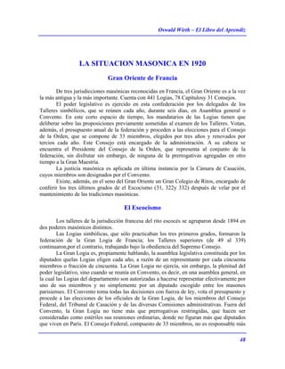 Oswald Wirth – El Libro del Aprendiz
48
LA SITUACION MASONICA EN 1920
Gran Oriente de Francia
De tres jurisdicciones masónicas reconocidas en Francia, el Gran Oriente es a la vez
la más antigua y la más importante. Cuenta con 441 Logias, 78 Capítulosy 31 Consejos.
El poder legislativo es ejercido en esta confederación por los delegados de los
Talleres simbólicos, que se reúnen cada año, durante seis días, en Asamblea general o
Convento. En este corto espacio de tiempo, los mandatarios de las Logias tienen que
deliberar sobre las proposiciones previamente sometidas al examen de los Talleres. Votan,
además, el presupuesto anual de la federación y proceden a las elecciones para el Consejo
de la Orden, que se compone de 33 miembros, elegidos por tres años y renovados por
tercios cada año. Este Consejo está encargado de la administración. A su cabeza se
encuentra el Presidente del Consejo de la Orden, que representa al conjunto de la
federación, sin disfrutar sin embargo, de ninguna de la prerrogativas agregadas en otro
tiempo a la Gran Maestría.
La justicia masónica es aplicada en última instancia por la Cámara de Casación,
cuyos miembros son designados por el Convento.
Existe, además, en el seno del Gran Oriente un Gran Colegio de Ritos, encargado de
conferir los tres últimos grados de el Escocismo (31, 322y 332) después de velar por el
mantenimiento de las tradiciones masónicas.
El Escocismo
Los talleres de la jurisdicción francesa del rito escocés se agruparon desde 1894 en
dos poderes masónicos distintos.
Las Logias simbólicas, que sólo practicaban los tres primeros grados, formaron la
federación de la Gran Logia de Francia; los Talleres superiores (de 49 al 339)
continuaron,por el contrario, trabajando bajo la obediencia del Supremo Consejo.
La Gran Logia es, propiamente hablando, la asamblea legislativa constituida por los
diputados quelas Logias eligen cada año, a razón de un representante por cada cincuenta
miembros o fracción de cincuenta. La Gran Logia no ejercía, sin embargo, la plenitud del
poder legislativo, sino cuando se reunía en Convento, es decir, en una asamblea general, en
la cual las Logias del departamento son autorizadas a hacerse representar efectivamente por
uno de sus miembros y no simplemente por un diputado escogido entre los masones
parisienses. El Convento toma todas las decisiones con fuerza de ley, vota el presupuesto y
procede a las elecciones de los oficiales de la Gran Logia, de los miembros del Consejo
Federal, del Tribunal de Casación y de las diversas Comisiones administrativas. Fuera del
Convento, la Gran Logia no tiene más que prerrogativas restringidas, que hacen ser
consideradas como estériles sus reuniones ordinarias, donde no figuran más que diputados
que viven en París. El Consejo Federal, compuesto de 33 miembros, no es responsable más
 