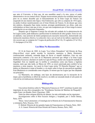 Oswald Wirth – El Libro del Aprendiz
49
que ante el Convento, si bien que, de una asamblea anual a la otra, ejerce el poder
administrativo sin un control eficaz. Ningún inconveniente práctico ha resultado hasta aquí;
pero no es menos deseable que el funcionamiento de la Gran Logia de Francia sea
asegurado de una manera más lógica. Esta Federación, que sólo se compone de 156 Logias,
no podía rivalizar numéricamente con el Gran Oriente de Francia. Es de desear que estos
dos poderes, desiguales bajo tantas razones, prosigan paralelamente sus obras, cada uno
esforzándose en hacer más que el otro, sin que esta competencia por el bien traiga la menor
perturbación en sus relaciones fraternales.
Después que el Supremo Consejo fue aliviado del cuidado de la administración de
las Logias azules, pudo dedicarse a perfeccionar la institución de altos grados. Estos no son,
en adelante, vano pretexto de títulos pomposos;era necesario merecerlos, demostrando una
instrucción masónica efectiva. La selección vino a ser así real en los talleres superiores del
rito escocés que se compone de 5 Logias de perfección (49 al 14), 32 capítulos (15 al 18) y
13 Areópagos (19 al 3O).
Los Ritos No Reconocidos
El 14 de Enero de 1882, la Logia “Los Libres Pensadores” del Oriente de Pecq
(Sine-et-Oise) creyó poder acordar la iniciación masónica a María Deraismes,
conferenciante eminente, estimada digna de llevar el mandil simbólico. Esto era una
innovación contraria a los usos de la Masonería universal que obligó a la Gran Logia
Simbólica Escocesa a declarar en sueño la Logia de Pecq y anular una recepción tachada de
ilegalidad. Esto no impidió que la neófita se considerara como una buena y legítima
masona, tanto que más tarde, en Marzo de 1893, se creyó autorizada para conferir la luz
masónica a otras mujeres. Así nació la Gran Logia mixta “El Derecho Humano” que se
dedica en Masonería a tratar al hombre y a la mujer sobre la base de una perfecta igualdad.
Esta Obediencia es considerada como irregular, lo mismo que las Logias que han adoptado
sus principios.
La Masonería, sin embargo, está lejos de desinteresarse por la iniciación de la
mujer, pero el problema es difícil de resolver y no debe ser encarado desde el solo punto de
vista de las reivindicaciones feministas.
Bibliografía
Una noticia histórica sobre la “Masonería Francesa en 1818” constituye la parte más
importante de una obra consagrada a las “Enseñanzas Secretas de Martínez de Pasqually”,
según Franz von Boader, París, Chacornac, 1900.
Entre las obras antiguas difíciles de obtener, las más solicitadas son las siguientes:
Investigaciones sobre el Rito Escocés Antiguo y Aceptado, por J. Emile Daruty,
París, 1879.
Thory: Acta Latomorum o Cronología de la Historia de la Francmasonería francesa
y extranjera, París, Nouzou, 1815.
E. Reboid: Historia de tres grandes logias de Francmasones en Francia, París, 1865.
A. G. Joaust: Historia del Gran Oriente del Francia, Rennes, París, 1865.
 