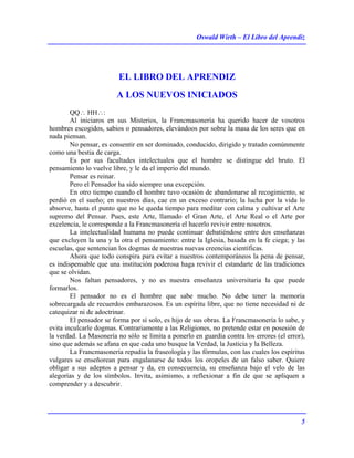 Oswald Wirth – El Libro del Aprendiz
5
EL LIBRO DEL APRENDIZ
A LOS NUEVOS INICIADOS
QQ∴ HH∴:
Al iniciaros en sus Misterios, la Francmasonería ha querido hacer de vosotros
hombres escogidos, sabios o pensadores, elevándoos por sobre la masa de los seres que en
nada piensan.
No pensar, es consentir en ser dominado, conducido, dirigido y tratado comúnmente
como una bestia de carga.
Es por sus facultades intelectuales que el hombre se distingue del bruto. El
pensamiento lo vuelve libre, y le da el imperio del mundo.
Pensar es reinar.
Pero el Pensador ha sido siempre una excepción.
En otro tiempo cuando el hombre tuvo ocasión de abandonarse al recogimiento, se
perdió en el sueño; en nuestros días, cae en un exceso contrario; la lucha por la vida lo
absorve, hasta el punto que no le queda tiempo para meditar con calma y cultivar el Arte
supremo del Pensar. Pues, este Arte, llamado el Gran Arte, el Arte Real o el Arte por
excelencia, le corresponde a la Francmasonería el hacerlo revivir entre nosotros.
La intelectualidad humana no puede continuar debatiéndose entre dos enseñanzas
que excluyen la una y la otra el pensamiento: entre la Iglesia, basada en la fe ciega; y las
escuelas, que sentencian los dogmas de nuestras nuevas creencias científicas.
Ahora que todo conspira para evitar a nuestros contemporáneos la pena de pensar,
es indispensable que una institución poderosa haga revivir el estandarte de las tradiciones
que se olvidan.
Nos faltan pensadores, y no es nuestra enseñanza universitaria la que puede
formarlos.
El pensador no es el hombre que sabe mucho. No debe tener la memoria
sobrecargada de recuerdos embarazosos. Es un espíritu libre, que no tiene necesidad ni de
catequizar ni de adoctrinar.
El pensador se forma por sí solo, es hijo de sus obras. La Francmasonería lo sabe, y
evita inculcarle dogmas. Contrariamente a las Religiones, no pretende estar en posesión de
la verdad. La Masonería no sólo se limita a ponerlo en guardia contra los errores (el error),
sino que además se afana en que cada uno busque la Verdad, la Justicia y la Belleza.
La Francmasonería repudia la fraseología y las fórmulas, con las cuales los espíritus
vulgares se enseñorean para engalanarse de todos los oropeles de un falso saber. Quiere
obligar a sus adeptos a pensar y da, en consecuencia, su enseñanza bajo el velo de las
alegorías y de los símbolos. Invita, asimismo, a reflexionar a fin de que se apliquen a
comprender y a descubrir.
 