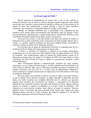 Oswald Wirth – El Libro del Aprendiz
50
La Gran Logia de Chile *
Recién afianzada la independencia de nuestro país y aún no bien calmada la
exaltación patriótica que en todos los ánimos produjera aquella sangrienta lucha, puede
decirse que, por lo general, la gran corriente de opinión se dirigía casi exclusivamente en el
sentido de darle base indestructible a aquella libertad, a costa de tantos sacrificios
alcanzada, y que el primitivo conquistador trataría de amagar a cada instante.
Además, los múltiples problemas que se presentaban a los ciudadanos de una
república recién nacida, tenían necesariamente que absorberles todas las energías y todas
las preocupaciones, quedando poco o ningún tiempo para la especulación filosófica y para
esas labores del espíritu, propias de las épocas de paz y de progreso.
Acaso por estas causas, y otras más ocultas y por tanto más difíciles de señalar, la
Francmasonería no pudo constituirse como corporación sino hasta pasados algunos años y
cuando y a aquellos urgentes problemas de que hemos hablado habían encontrado su
solución o estaban en camino de ser felizmente resueltos.
Fue necesario que un grupo de francmasones franceses se congregara para llevar a
la práctica la idea de fundar una Logia masónica en nuestro país.
Al efecto, se reunieron en Valparaíso y, después de los trámites preliminares,
establecieron en el vecino puerto una logia simbólica, bajo el nombre distintivo de ‘Etoile
du Pacifique”. Este acontecimiento, punto de partida del establecimiento regular de la
Masonería en nuestro país, tuvo lugar el 7 de Agosto de 1850. Esta Logia obtuvo su Carta
Constitutiva del Gran Oriente de Francia y quedó, en consecuencia, sometida a dicha
Potencia Masónica.
Otros francmasones ingleses y norteamericanos, alentados por aquel ejemplo,
resolvieron, a su vez, fundar otra Gran Logia; y, al efecto, pidieron sus Cartas Patentes a la
Gran Logia de California. Más, como no obtuvieron resultado las gestiones iniciadas en tal
sentido, recurrieron, con éxito esta vez, a la Gran Logia de Massachusetts. Obtenida la
Carta Constitutiva se instalé solemnemente en Valparaíso el 14 de Diciembre de 1854, bajo
el nombre de “Bethesda”.
De estas Logias, una trabajaba en francés y la otra en inglés; y por aquel entonces,
en que el estudio de los idiomas extranjeros no había alcanzado el desarrollo que tiene
ahora, este hecho constituía una verdadera dificultad para los chilenos que quisieran
ingresar como miembros de la institución. No obstante, y aconsejados por el Hermano
Manuel de Lima, natural de Curacao y que había sido iniciado en Caracas, algunos chilenos
hicieron un esfuerzo y lograron ser admitidos en la Logia “Etoile du Pacifique”. Allí
trabajaron con perseverancia ejemplar, hasta obtener su grado de maestros. Entonces
pudieron llevar a la práctica una idea acariciada desde tiempo atrás: fundar una Logia
Masónica chilena. Esta fue la “Unión Fraternal” que empezó a trabajar el 27 de Julio de
1853 bajo la dependencia del Gran Oriente de Francia.
(*) Inserción del traductor autorizada por el autor.
 