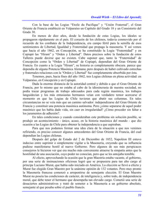 Oswald Wirth – El Libro del Aprendiz
51
Con la base de las Logias “Etoile du Pacifique” y “Unión Fraternal”, el Gran
Oriente de Francia estableció en Valparaíso un Capítulo del Grado 18 y un Consistorio del
Grado 30.
En menos de diez años, desde la fundación de estas Logias, los ideales se
propagaron rápidamente en el país. El corazón de los chilenos, todavía conmovido por el
recuerdo de los combates de la Independencia, era campo fértil para la semilla de esos
sentimientos de Libertad, Igualdad y Fraternidad que propaga la masonería. Y así vemos
que hacia el año 1862, en Concepción, se ha constituído la Logia “Fraternidad” y en
Copiapó las “Hiram” y “Orden y Libertad”. Datos precisos sobre la fundación de estos
Talleres puede decirse que no existen. Cabe suponer que, tanto la “Fraternidad” de
Concepción como la “Orden y Libertad” de Copiapó, dependían del Gran Oriente de
Francia. En cuanto a la Logia “Hiram”, su historia es completamente obscura. parece que
dependía de alguna Potencia Masónica Alemana; pero después de haber cultivado estrechas
y fraternales relaciones con la “Orden y Libertad” fue completamente absorbida por ésta.
Tenemos, pues, hacia fines del año 1862, tres Logias chilenas en plena actividad: en
Valparaíso, en Concepción y en Copiapó.
Dada la enorme distancia de la autoridad central y debido a que el Gran Oriente de
Francia, por lo mismo que no estaba al cabo de la idiosincrasia de nuestra sociedad, no
podía trazar programas de trabajo adecuados para cada región masónica, los trabajos
languidecían y los más entusiastas hermanos veían con verdadero temor acercarse el
momento en que las Logias de Chile tuvieran que abatir sus columnas. En tales
circunstancias no se veía más que un camino salvador: independizarse del Gran Oriente de
Francia y constituir una potencia masónica autónoma. Pero ¿cómo separarse de aquel poder
masónico que les había dado vida, sin caer en irregularidad? ¿Cómo proceder sin faltar a
los juramentos de adhesión?.
En tales condiciones y cuando consideraban este problema sin solución posible, se
produjo un acontecimiento - único, acaso, en la historia masónica del mundo - que dio
ocasión a las Logias de Chile para obtener la independencia a que aspiraban.
Para que nos podamos formar una idea clara de la situación a que nos venimos
refiriendo, es preciso conocer algunos antecedentes del Gran Oriente de Francia, del cual
dependían las Logias chilenas.
Después del golpe de Estado del 2 de Diciembre de 1852, Napoléon III estuvo
indeciso entre suprimir o simplemente vigilar a la Masonería, creyendo que su influencia
pudiese manifestarse hostil al nuevo Gobierno. Pero algunos de sus más perspicaces
consejeros le hicieron ver que era mucho más conveniente atraerse la simpatía antes que la
hostilidad de una asociación, cuyo poder no conocían, pero que se les antojaba temible.
Al efecto, aprovechando la ocasión que la gran Maestría estaba vacante, el gobierno,
por una serie de insinuaciones oficiosas logró que se propusiera para tan alto cargo al
príncipe Luciano Murat, que había sido iniciado en América. La elección se llevó a efecto y
Murat fue elegido Gran Maestre por la unánime opinión de 132 votantes. Pero muy pronto
la Masonería francesa comenzó a arrepentirse de semejante elección. El Gran Maestre
Murat no poseía las condiciones de carácter, de inteligencia y, sobre todo, de independencia
moral, que debe tener el hermano que desempeña tan elevado cargo. Cometió una serie de
desaciertos administrativos y trató de someter a la Masonería a un gobierno absoluto,
semejante al que pesaba sobre el pueblo francés.
 