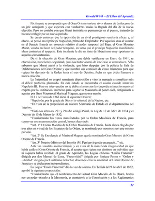 Oswald Wirth – El Libro del Aprendiz
52
Fácilmente se comprende que el Gran Oriente tuviese vivos deseos de deshacerse de
un jefe semejante y que esperara con verdaderas ansias la llegada del día de la nueva
elección. Pero no contaba con que Murat insistiría en permanecer en el puesto, tratando de
hacerse reelegir por un nuevo período.
Se creyó entonces que la oposición de un rival prestigioso resultaría eficaz y, al
efecto, se pensó en el príncipe Napoléon, primo del Emperador. Por aquellos días al votarse
en el Senado francés un proyecto relativo al poder temporal del Papa, el Gran Maestro
Murat, votaba en favor del poder temporal, en tanto que el príncipe Napoleón manifestaba
ideas contrarias al respecto. Este incidente le dio un tinte de liberalismo muy oportuno en
aquellas circunstancias.
De si la elección de Gran Maestro, que debía verificarse en Enero de 1861, se
efectuó ono, no tenemos seguridad, pues los historiadores de este caso se contradicen. Sólo
sabemos que Murat apeló a la violencia; que hizo despejar con la policía la Sala de
Deliberaciones del Gran Oriente y que nombró una comisión de cinco miembros para que
rigiera los destinos de la Orden hasta el mes de Octubre, fecha en que debía llamarse a
nueva elección.
La fraternidad no aceptó semejante disposición y vino la anarquía a complicar más
el difícil problema planteado. En este estado se encontraba el asunto cuando intervino
Napoleón III. Pero su intervención no se debía al amor por la concordia ni mucho menos al
respeto por la Institución, intervino para sujetar la Masonería al poder civil, obligándola a
aceptar por Gran Maestro al Mariscal Magnan, que no era masón.
El 11 de Enero de 1862 dicto el siguiente Decreto:
“Napoleón, por la gracia de Dios y la voluntad de la Nación, etc.
“En vista de la proposición de nuestro Secretario de Estado en el departamento del
Interior;
“Visto los artículos 291 y 294 del código Penal, la Ley de 10 de Abril de 1834 y el
Decreto de 15 de Marzo de 1852;
“Considerando los votos manifestados por la Orden Masónica de Francia, para
conservar una representación central, hemos decretado:
“Art. 1° El Gran Maestro de la Orden Masónica de Francia, hasta ahora elegido por
tres años en virtud de los Estatutos de la Orden, es nombrado por nosotros por este mismo
período.
“Art. 2° Su Excelencia el Mariscal Magnan queda nombrado Gran Maestro del Gran
Oriente de Francia.
“Art. 3° Nuestro Ministro del Interior (M. Persigny) queda encargado...” etc.
Ante tan inaudito acontecimiento y en vista de la manifiesta irregularidad en que
había caído el Gran Oriente de Francia, al aceptar que rigiera sus destinos un individuo que
ni siquiera había recibido el grado de Aprendiz, las Logias chilenas “Unión Fraternal”
dirigida por don Manuel de Lima, “Fraternidad” dirigida por Enrique Pastor y “Orden y
Libertad” dirigida por Guillermo Gotschal, desconocieron la autoridad del Gran Oriente de
Francia y se declararon independientes.
La Logia “Unión Fraternal” dio la voz de alarma. En Tenida del 9 de abril de 1862,
aprobó la siguiente proposición:
“Considerando que el nombramiento del actual Gran Maestro de la Orden, hecho
por un poder extraño a la Masonería, es atentatorio a la Constitución y a los Reglamentos
 