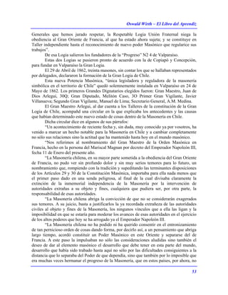 Oswald Wirth – El Libro del Aprendiz
53
Generales que hemos jurado respetar, la Respetable Logia Unión Fraternal niega la
obediencia al Gran Oriente de Francia, al que ha estado ahora sujeta; y se constituye en
Taller independiente hasta el reconocimiento de nuevo poder Masónico que regularice sus
trabajos”.
De esa Logia salieron los fundadores de la “Progreso” N2 4 de Valparaíso.
Estas dos Logias se pusieron pronto de acuerdo con la de Copiapó y Concepción,
para fundar en Valparaíso la Gran Logia.
El 29 de Abril de 1862, treinta masones, sin contar los que se hallaban representados
por delegados, declararon la formación de la Gran Logia de Chile.
Esta nueva Potencia Masónica, “única legisladora y reguladora de la masonería
simbólica en el territorio de Chile” quedó solemnemente instalada en Valparaíso en 24 de
Mayo de 1862. Los primeros Grandes Dignatarios elegidos fueron: Gran Maestro, Juan de
Dios Arlegui, 30Q; Gran Diputado, Melitón Caso, 3O Primer Gran Vigilante, Javier
Villanueva; Segundo Gran Vigilante, Manuel de Lima; Secretario General, A.M. Medina.
El Gran Maestro Arlegui, al dar cuenta a los Talleres de la constitución de la Gran
Logia de Chile, acompañd una circular en la que explicaba los antecedentes y las causas
que habían determinado este nuevo estado de cosas dentro de la Masonería en Chile.
Dicha circular dice en algunos de sus párrafos:
“Un acontecimiento de reciente fecha y, sin duda, muy conocido ya por vosotros, ha
venido a marcar un hecho notable para la Masonería en Chile y a cambiar completamente
no sólo sus relaciones sino la actitud que ha mantenido hasta hoy en el mundo masónico.
“Nos referimos al nombramiento del Gran Maestro de la Orden Masónica en
Francia, hecho en la persona del Mariscal Magnan por decreto del Emperador Napoleón III,
fecha 11 de Enero del presente año.
“La Masonería chilena, en su mayor parte sometida a la obediencia del Gran Oriente
de Francia, no pudo ver sin profundo dolor y sin muy serios temores para lo futuro, un
nombramiento que, rompiendo con la tradición y supeditando las terminantes disposiciones
de los Artículos 29 y 30 de la Constitución Masónica, importaba para ella nada menos que
el primer paso dado en una senda peligrosa, al final de la cual divisaba claramente la
extinción de la inmemorial independencia de la Masonería por la intervención de
autoridades extrañas a su objeto y fines, cualquiera que pudiera ser, por otra parte, la
responsabilidad de esas autoridades.
“La Masonería chilena abriga la convicción de que no se considerarán exagerados
sus temores. A su juicio, basta a justificarlos la ya recordada extrañeza de las autoridades
civiles al objeto y fines de la Masonería, los ningunos vínculos que a ella las ligan y la
imposibilidad en que se estaría para moderar los avances de esas autoridades en el ejercicio
de los altos poderes que hoy se ha arrogado ya el Emperador Napoleón III.
“La Masonería chilena no ha podido ni ha querido consentir en el entronizamiento
de tan pernicioso orden de cosas dando forma, por decirlo así, a un pensamiento que abriga
largo tiempo, acordó constituir un Poder Masónico en este Oriente y separarse del de
Francia. A este paso la impulsaban no sólo las consideraciones aludidas sino también el
deseo de dar al elemento masónico el desarrollo que debe tener en esta parte del mundo,
desarrollo que había sido trabado hasta aquí no sólo por las dificultades consiguientes a la
distancia que lo separaba del Poder de que dependía, sino que también por lo imposible que
era muchas veces hermanar el progreso de la Masonería, que en estos países, por ahora, no
 