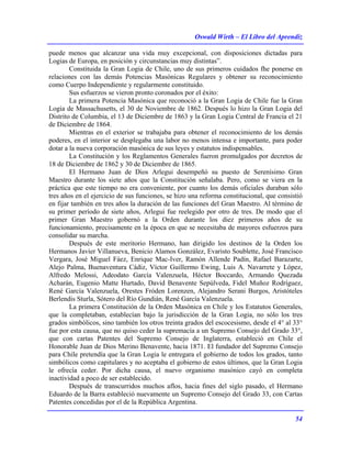 Oswald Wirth – El Libro del Aprendiz
54
puede menos que alcanzar una vida muy excepcional, con disposiciones dictadas para
Logias de Europa, en posición y circunstancias muy distintas”.
Constituida la Gran Logia de Chile, uno de sus primeros cuidados fhe ponerse en
relaciones con las demás Potencias Masónicas Regulares y obtener su reconocimiento
como Cuerpo Independiente y regularmente constituido.
Sus esfuerzos se vieron pronto coronados por el éxito:
La primera Potencia Masónica que reconoció a la Gran Logia de Chile fue la Gran
Logia de Massachusetts, el 30 de Noviembre de 1862. Después lo hizo la Gran Logia del
Distrito de Columbia, el 13 de Diciembre de 1863 y la Gran Logia Central de Francia el 21
de Diciembre de 1864.
Mientras en el exterior se trabajaba para obtener el reconocimiento de los demás
poderes, en el interior se desplegaba una labor no menos intensa e importante, para poder
dotar a la nueva corporación masónica de sus leyes y estatutos indispensables.
La Constitución y los Reglamentos Generales fueron promulgados por decretos de
18 de Diciembre de 1862 y 30 de Diciembre de 1865.
El Hermano Juan de Dios Arlegui desempeñó su puesto de Serenísimo Gran
Maestro durante los siete años que la Constitución señalaba. Pero, como se viera en la
práctica que este tiempo no era conveniente, por cuanto los demás oficiales duraban sólo
tres años en el ejercicio de sus funciones, se hizo una reforma constitucional, que consistió
en fijar también en tres años la duración de las funciones del Gran Maestro. Al término de
su primer período de siete años, Arlegui fue reelegido por otro de tres. De modo que el
primer Gran Maestro gobernó a la Orden durante los diez primeros años de su
funcionamiento, precisamente en la época en que se necesitaba de mayores esfuerzos para
consolidar su marcha.
Después de este meritorio Hermano, han dirigido los destinos de la Orden los
Hermanos Javier Villanueva, Benicio Alamos González, Evaristo Soublette, José Francisco
Vergara, José Miguel Fáez, Enrique Mac-Iver, Ramón Allende Padín, Rafael Barazarte,
Alejo Palma, Buenaventura Cádiz, Víctor Guillermo Ewing, Luis A. Navarrete y López,
Alfredo Melossi, Adeodato García Valenzuela, Héctor Boccardo, Armando Quezada
Acharán, Eugenio Matte Hurtado, David Benavente Sepúlveda, Fidel Muñoz Rodríguez,
René García Valenzuela, Orestes Fróden Lorenzen, Alejandro Serani Burgos, Aristóteles
Berlendis Sturla, Sótero del Río Gundián, René García Valenzuela.
La primera Constitución de la Orden Masónica en Chile y los Estatutos Generales,
que la completaban, establecían bajo la jurisdicción de la Gran Logia, no sólo los tres
grados simbólicos, sino también los otros treinta grados del escocesismo, desde el 4° al 33°
fue por esta causa, que no quiso ceder la supremacía a un Supremo Consejo del Grado 33°,
que con cartas Patentes del Supremo Consejo de Inglaterra, estableció en Chile el
Honorable Juan de Dios Merino Benavente, hacia 1871. El fundador del Supremo Consejo
para Chile pretendía que la Gran Logia le entregara el gobierno de todos los grados, tanto
simbólicos como capitulares y no aceptaba el gobierno de estos últimos, que la Gran Logia
le ofrecía ceder. Por dicha causa, el nuevo organismo masónico cayó en completa
inactividad a poco de ser establecido.
Después de transcurridos muchos aflos, hacia fines del siglo pasado, el Hermano
Eduardo de la Barra estableció nuevamente un Supremo Consejo del Grado 33, con Cartas
Patentes concedidas por el de la República Argentina.
 