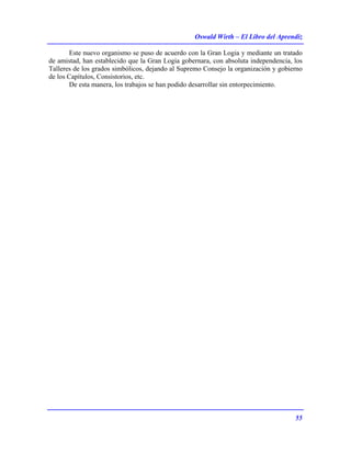 Oswald Wirth – El Libro del Aprendiz
55
Este nuevo organismo se puso de acuerdo con la Gran Logia y mediante un tratado
de amistad, han establecido que la Gran Logia gobernara, con absoluta independencia, los
Talleres de los grados simbólicos, dejando al Supremo Consejo la organización y gobierno
de los Capítulos, Consistorios, etc.
De esta manera, los trabajos se han podido desarrollar sin entorpecimiento.
 