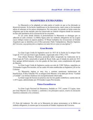 Oswald Wirth – El Libro del Aprendiz
56
MASONERIA EXTRANJERA
La Masonería se ha adaptado en todas partes al medio en que se ha efectuado su
desenvolvimiento. Se ha hecho republicana en las democracias, tanto como se ha mostrado
adicta al soberano en los países monárquicos. Por otra parte, ha entrado en lucha contra las
religiones que la han atacado, pero ha conservado un carácter religioso donde los masones
no han sido partidarios de la execración de los creyentes.
Es así como donde domina el protestantismo la Masonería se distingue por su
adhesión al culto cristiano. La Biblia figura entre los símbolos obligatorios de las Logias
cuyos trabajos tienen un aspecto piadoso. El Ritual multiplica las invocaciones al Grande
Arquitecto que se identifica con el Dios personal, Padre Todopoderoso, Maestro Supremo
del Universo, cuya protección se implora con tanto fervor como en una Iglesia *.
Gran Bretaña
La Gran Logia Unida de Inglaterra nació en 1813 de la fusión de la antigua Gran
Logia de 1717 con una Gran Logia disidente, organizada entre 1750 y 1753.
Esta última Potencia Masónica pretendía haber recuperado las tradiciones de la
Gran Logia de York y practicaba el grado de Royal Arde, que el tratado de unión de 1813
hizo agregar definitivamente a los tres grados de San Juan, como complemento del grado
de Maestro.
La Gran Logia Unida de Inglaterra cuenta con más de 2.968 Talleres, repartidos en
70 Grandes Logias Provinciales, de las cuales 44 están establecidas en Inglaterra y26 en las
Colonias.
La Masonería inglesa es muy rica y sostiene numerosas instituciones de
beneficencia. El Rey Eduardo VII, su antiguo Gran Maestro, le ha dado por divisa: “Lealtad
y Caridad”. Las formas rituálicas son escrupulosamente observadas.
La Gran Logia de Escocia no practica sino los tres grados simbólicos; cuenta más de
1.107 Logias, administradas por 30 Grandes Logias Provinciales.
Paises Escandinavos
La Gran Logia Nacional de Dinamarca, fundada en 1747, cuenta 12 Logias; tiene
por Gran Maestro al rey reinante y, conforme a los principios suecos, reserva la iniciación
masónica solamente a los cristianos.
(*) Nota del traductor. No sólo en la Masonería de países protestantes es la Biblia un
símbolo obligatorio, lo mismo que la invocación al Grande Arquitecto del Universo.
 