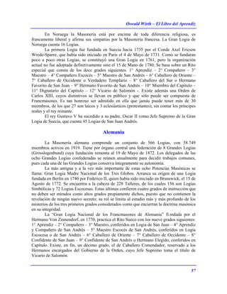 Oswald Wirth – El Libro del Aprendiz
57
En Noruega la Masonería está por encima de toda diferencia religiosa, es
francamente liberal y afirma sus simpatías por la Masonería francesa. La Gran Logia de
Noruega cuenta 16 Logias.
La primera Logia fue fundada en Suecia hacia 1735 por el Conde Axel Ericson
Wrede-Sparre, que había sido iniciado en París el 4 de Mayo de 1731. Como se fundaran
poco a poco otras Logias, se constituyó una Gran Logia en 1761, pero la organización
actual no fue adoptada definitivamente sino el 15 de Mano de 1780. Se basa sobre un Rito
especial que consta de los doce grados siguientes: 1° Aprendiz – 2° Compañero – 3°
Maestro – 4° Compañero Escocés – 5° Maestro de San Andrés – 6° Caballero de Oriente –
7° Caballero de Occidente o Verdadero Templario – 8° Caballero del Sur o Hermano
Favorito de San Juan – 9° Hermano Favorito de San Andrés – 10° Miembro del Capítulo –
11° Dignatario del Capítulo – 12° Vicario de Salomón -. Existe además una Orden de
Carlos XIII, cuyos distintivos se llevan en público y que sólo puede ser compuesta de
Francmasones. Es tan honroso ser admitido en ella que jamás puede tener más de 30
miembros, de los que 27 son laicos y 3 eclesiásticos (protestantes), sin contar los príncipes
reales y el rey reinante.
El rey Gustavo V ha sucedido a su padre, Oscar II como Jefe Supremo de la Gran
Logia de Suecia, que cuenta 45 Logias de San Juan Andrés.
Alemania
La Masonería alemana comprende un conjunto de 566 Logias, con 58.749
miembros activos en 1919. Tiene por órgano central una federación de 8 Grandes Logias
(Grosslogenbund) cuya fundación remonta al 19 de Mayo de 1872. Los delegados de las
ocho Grandes Logias confederadas se reúnen anualmente para decidir trabajos comunes,
pues cada una de las Grandes Logias conserva íntegramente su autonomía.
La más antigua y a la vez más importante de estas ocho Potencias Masónicas se
llama: Gran Logia Madre Nacional de los Tres Globos. Arranca su origen de una Logia
fundada en Berlín en 1740 por Federico II, quien había sido iniciado en Brunswick, el 15 de
Agosto de 1772. Se encuentra a la cabeza de 228 Talleres, de los cuales 156 son Logias
Simbólicas y 72 Logias Escocesas. Estas últimas confieren cuatro grados de instrucción que
no deben ser mirados como altos grados propiamente dichos, puesto que no contienen la
revelación de ningún nuevo secreto; su rol se limita al estudio más y más profundo de los
misterios de los tres primeros grados considerados como que encierran la doctrina masónica
en su integridad.
La “Gran Logia Nacional de los Francmasones de Alemania” fi.mdada por el
Hermano Von Zinnendorf, en 1770, practica el Rito Sueco con los nueve grados siguientes:
1° Aprendiz – 2° Compañero – 3° Maestro, conferidos en Logia de San Juan – 4° Aprendiz
y Compañero de San Andrés – 5° Maestro Escocés de San Andrés, conferidos en Logia
Escocesa o de San Andrés – 6° Caballero de Oriente – 7° Caballero de Occidente – 8°
Confidente de San Juan – 9° Confidente de San Andrés o Hermano Elegido, conferidos en
Capítulo. Existe, en fin, un décimo grado, el de Caballero Comendador, reservado a los
Hermanos encargados del Gobierno de la Orden, cuyo Jefe Supremo toma el título de
Vicario de Salomón.
 