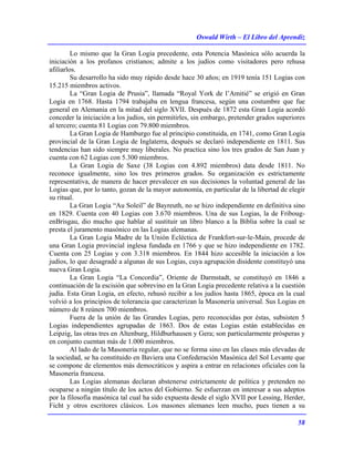 Oswald Wirth – El Libro del Aprendiz
58
Lo mismo que la Gran Logia precedente, esta Potencia Masónica sólo acuerda la
iniciación a los profanos cristianos; admite a los judíos como visitadores pero rehusa
afiliarlos.
Su desarrollo ha sido muy rápido desde hace 30 años; en 1919 tenía 151 Logias con
15.215 miembros activos.
La “Gran Logia de Prusia”, llamada “Royal York de l’Amitié” se erigió en Gran
Logia en 1768. Hasta 1794 trabajaba en lengua francesa, según una costumbre que fue
general en Alemania en la mitad del siglo XVII. Después de 1872 esta Gran Logia acordó
conceder la iniciación a los judíos, sin permitirles, sin embargo, pretender grados superiores
al tercero; cuenta 81 Logias con 79.800 miembros.
La Gran Logia de Hamburgo fue al principio constituida, en 1741, como Gran Logia
provincial de la Gran Logia de Inglaterra, después se declaró independiente en 1811. Sus
tendencias han sido siempre muy liberales. No practica sino los tres grados de San Juan y
cuenta con 62 Logias con 5.300 miembros.
La Gran Logia de Saxe (38 Logias con 4.892 miembros) data desde 1811. No
reconoce igualmente, sino los tres primeros grados. Su organización es estrictamente
representativa, de manera de hacer prevalecer en sus decisiones la voluntad general de las
Logias que, por lo tanto, gozan de la mayor autonomía, en particular de la libertad de elegir
su ritual.
La Gran Logia “Au Soleil” de Bayreuth, no se hizo independiente en definitiva sino
en 1829. Cuenta con 40 Logias con 3.670 miembros. Una de sus Logias, la de Friboug-
enBrisgau, dio mucho que hablar al sustituir un libro blanco a la Biblia sobre la cual se
presta el juramento masónico en las Logias alemanas.
La Gran Logia Madre de la Unión Ecléctica de Frankfort-sur-le-Main, procede de
una Gran Logia provincial inglesa fundada en 1766 y que se hizo independiente en 1782.
Cuenta con 25 Logias y con 3.318 miembros. En 1844 hizo accesible la iniciación a los
judíos, lo que desagradé a algunas de sus Logias, cuya agrupación disidente constituyó una
nueva Gran Logia.
La Gran Logia “La Concordia”, Oriente de Darmstadt, se constituyó en 1846 a
continuación de la escisión que sobrevino en la Gran Logia precedente relativa a la cuestión
judía. Esta Gran Logia, en efecto, rehusó recibir a los judíos hasta 1865, época en la cual
volvió a los principios de tolerancia que caracterizan la Masonería universal. Sus Logias en
número de 8 reúnen 700 miembros.
Fuera de la unión de las Grandes Logias, pero reconocidas por éstas, subsisten 5
Logias independientes agrupadas de 1863. Dos de estas Logias están establecidas en
Leipzig, las otras tres en Altenburg, Hildburhausen y Gera; son particularmente prósperas y
en conjunto cuentan más de 1.000 miembros.
Al lado de la Masonería regular, que no se forma sino en las clases más elevadas de
la sociedad, se ha constituido en Baviera una Confederación Masónica del Sol Levante que
se compone de elementos más democráticos y aspira a entrar en relaciones oficiales con la
Masonería francesa.
Las Logias alemanas declaran abstenerse estrictamente de política y pretenden no
ocuparse a ningún título de los actos del Gobierno. Se esfuerzan en interesar a sus adeptos
por la filosofía masónica tal cual ha sido expuesta desde el siglo XVII por Lessing, Herder,
Ficht y otros escritores clásicos. Los masones alemanes leen mucho, pues tienen a su
 