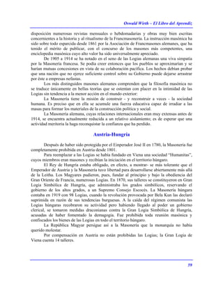 Oswald Wirth – El Libro del Aprendiz
59
disposición numerosas revistas mensuales o hebdomadarias y obras muy bien escritas
concernientes a la historia y al ritualismo de la Francmasonería. La instrucción masónica ha
sido sobre todo esparcida desde 1861 por la Asociación de Francmasones alemanes, que ha
tenido el mérito de publicar, con el concurso de los masones más competentes, una
enciclopedia masónica cuyo alto valor ha sido universalmente apreciado.
De 1905 a 1914 se ha notado en el seno de las Logias alemanas una viva simpatía
por la Masonería francesa. Se podía creer entonces que los pueblos se aproximarían y se
harían mutuas concesiones en vista de su colaboración pacífica. Los hechos debían probar
que una nación que no ejerce suficiente control sobre su Gobierno puede dejarse arrastrar
por éste a empresas nefastas.
Los más distinguidos masones alemanes comprenden que la filosofía masónica no
se traduce únicamente en bellas teorías que se ostentan con placer en la intimidad de las
Logias sin tendencia a la menor acción en el mundo exterior:
La Masonería tiene la misión de construir - y reconstruir a veces - la sociedad
humana. Es preciso que en ella se acumule una fuerza educativa capaz de irradiar a las
masas para formar los materiales de la construcción política y social.
La Masonería alemana, cuyas relaciones internacionales eran muy extensas antes de
1914, se encuentra actualmente reducida a un relativo aislamiento; es de esperar que una
actividad meritoria la haga reconquistar la confianza que ha perdido.
Austria-Hungría
Después de haber sido protegida por el Einperador José II en 1780, la Masonería fue
completamente prohibida en Austria desde 1801.
Para reemplazar a las Logias se había fundado en Viena una sociedad “Humanitas”,
cuyos miembros eran masones y recibían la iniciación en el territorio húngaro.
El Rey de Hungría estaba obligado, en efecto, a mostrar- se más tolerante que el
Emperador de Austria y la Masonería tuvo libertad para desarrollarse abiertamente más allá
de la Leitha. Los Magyares pudieron, pues, fundar al principio y bajo la obediencia del
Gran Oriente de Francia, numerosas Logias. En 1870, sus talleres se constituyeron en Gran
Logia Simbólica de Hungría, que administraba los grados simbólicos, reservando el
gobierno de los altos grados, a un Supremo Consejo Escocés. La Masonería húngara
contaba en 1919 con 98 Logias, cuando la revolución provocada por Bela Kun las declaró
suprimida en razón de sus tendencias burguesas. A la caída del régimen comunista las
Logias húngaras recobraron su actividad pero habiendo llegado al poder un gobierno
clerical, se tomaron medidas draconianas contra la Gran Logia Simbólica de Hungría,
acusadas de haber fomentado la demagogia. Fue prohibida toda reunión masónica y
confiscados los bienes de las Logias en todo el territorio húngaro.
La República Magyar persigue así a la Masonería que la monarquía no había
querido molestar.
Por compensación en Austria no están prohibidas las Logias; la Gran Logia de
Viena cuenta 14 talleres.
 