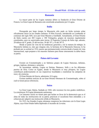Oswald Wirth – El Libro del Aprendiz
60
Rumanía
La mayor parte de las Logias rumanas deben su fundación al Gran Oriente de
Francia. La Gran Logia de Rumania está constituida actualmente por 6 Logias.
Italia
Perseguida por largo tiempo la Masonería sólo pudo en fecha reciente echar
oficialmente raíces en los estados italianos. El Rito Escocés, introducido en Lombardía al
comienzo del siglo XIX, tuvo por Gran Maestro a Garibaldi. Actualmente, el Gran Oriente
de Italia cuenta con 482 Logias y 180 Triángulos, grupos de masones regularmente
constituidos, pero no autorizados para iniciar. El Supremo Consejo de Italia rige, además,
28 talleres de 4° grado, 25 del noveno, 38 del 18° y 16 del 30° P.
Desde el punto de vista de las tendencias generales y de la manera de trabajar, la
Masonería italiana es, más que ninguna otra, la hermana de la Masonería francesa; lo ha
probado por su actitud en 1914, puesto que permaneciendo correcta desde el punto de vista
internacional, supo preparar a los masones italianos para llenar enteramente su deber hacia
su patria.
Países del Levante
Existen en Constantinopla y en Salónica grupos de Logias francesas, italianas,
griegas, inglesas, alemanas y armenias.
Se encuentran, además, Logias en Smirna, Damasco, Jaifa y en los diferentes
puertos de Siria. Como en Egipto, donde la Masonería es muy próspera, las Logias
contribuyen poderosamente en sus respectivas localidades a neutralizar las antipatías de
raza y de creencias.
El Gran Oriente de Grecia, administra 18 Logias.
Existen también noticias de un Gran Oriente Otomano de Constantinopla, sobre el
cual se tienen pocas referencias.
Suiza
La Gran Logia Alpina, fundada en 1844, sólo reconoce los tres grados simbólicos.
La constituyen 36 Logias plenamente autónomas.
Los masones suizos no tienen para qué luchar en favor de la democracia que es el
alma de todas las instituciones de su patria; practican el socialismo bien entendido y se
esfuerzan por adquirir una instrucción sólida en Masonería.
En 1915, las Grandes Logias alemanas rompieron las relaciones con la Gran Logia
Alpina, cuyo Gran Orador había deplorado el incendio de Lovaina.
 