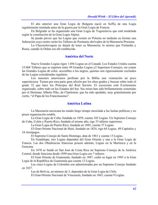 Oswald Wirth – El Libro del Aprendiz
62
El año anterior una Gran Logia de Bulgaria nació en Soffia de una Logia
regularmente instalada antes de la guerra por la Gran Logia de Francia.
En Belgrado se ha organizado una Gran Logia de Yugoeslavia que está modelada
según la constitución de la Gran Logia Alpina.
Se puede prever que las Logias que existen en Polonia no tardarán en formar una
federación cuyo centro serán los Talleres de Postnanie derivados de la Masonería Prusiana.
La Checoeslovaquia no dejará de tener su Masonería, lo mismo que Finlandia y
Rusia, cuando la Orden sea allí establecida.
América del Norte
Nueve Grandes Logias rigen 1.056 Logias en el Canadá. Los Estados Unidos cuenta
15.068 Talleres que se reparten entre 49 Grandes Logias y2 Supremos Consejos, sin contar
las Grandes Logias de color, accesibles a los negros, quienes son rigurosamente excluidos
de las Logias consideradas regulares.
Los masones americanos profesan por la Biblia una veneración un poco
supersticiosa. Tienen por otra parte gran afición por los altos grados y buscan sobre todo el
grado 32 que hace los Príncipes del Real Secreto. El escocismo está fi.iertemente
organizado, sobre todo en los Estados del Sur. Sus miras han sido brillantemente sostenidas
por el Hermano Alberto Pike, de Charleston, que ha sido apodado, muy gratuitamente por
cierto, “el Papa de los Francmasones”.
América Latina
La Masonería mexicana ha estado largo tiempo mezclada a las luchas políticas y no
posee organización estable.
La Gran Logia de Cuba, fundada en 1859, cuenta 102 Logias. Un Supremo Consejo
de Cuba, Colón y Puerto Rico, fundado el mismo año, rige 33 talleres superiores.
La Gran Logia de Puerto Rico, fundada en 1885, cuenta 37 Logias.
El Gran Oriente Nacional de Haití, fundado en 1824, rige 64 Logias, 49 Capítulos y
34 Areópagos.
El Supremo Consejo de Santo Domingo, data de 1861 y cuenta 13 Logias.
En Guadalupe, tres Logias dependen del Gran Oriente y una a la Gran Logia de
Francia. Las dos Obediencias francesas poseen además, Logias en la Martinica y en la
Guayana.
En 1870 se fundó en San José de Costa Rica un Supremo Consejo de la América
Central, donde funciona desde 1899 una Gran Logia con 7 talleres.
El Gran Oriente de Guatemala, fundado en 1887, cedió su lugar en 1903 a la Gran
Logia de la República de Guatemala que cuenta 12 Logias.
Las cinco Logias de Colombia son administradas por un Supremo Consejo fundado
en 1827.
Las de Bolivia, en número de 3, dependen de la Gran Logia de Chile.
El Gran Oriente Nacional de Venezuela, fundado en 1865, cuenta 9 Logias.
 