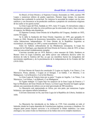 Oswald Wirth – El Libro del Aprendiz
63
En Brasil, el Gran Oriente y el Supremo Consejo, fusionados en 1882, cuentan 390
Logias y numerosos talleres de grados superiores. Durante largo tiempo, los masones
brasileros han combatido la esclavitud. No sintieron la necesidad de romper con los usos
católicos y con frecuencia se ha producido conflictos a propósito de ceremonias religiosas
de las cuales se les quería excluir.
La Gran Logia del Perú, fundada en 1831, tiene 33 Logias. El clericalismo culpa a
los masones peruanos de todas las crisis políticas que ha atravesado el país y hace circular,
al respecto, las fábulas más dramáticas.
El Supremo Consejo, Gran Oriente de la República del Uruguay, fundado en 1855,
cuenta 18 Logias.
Se le debe la fundación del Gran Oriente Argentino en 1899, que agrupaba 81
Logias en 1866. Después de disensiones lamentables, estos talleres se han distribuido en
varias federaciones independientes. El Gran Oriente de la República Argentina se
reconstituyó, sin embargo, en 1895 y cuenta actualmente 115 Logias.
Entre los Talleres sobresalientes de las Obediencias extranjeras, la Logia los
Amigos de los Náufragos, que depende del Gran Oriente de Francia y data de 1852, se hace
notar por una actitud verdaderamente ejemplar.
Conviene recordar que en 1814, Bolívar y otros masones de Cádiz, fundaron en
Buenos Aires la Logia Lautarina, que debía ejercer una influencia decisiva sobre los
destinos de toda la América del Sur, ya que sus miembros fueron los instigadores del
movimiento republicano y de la proclamación de la independencia de los Estados del Sur
(1810-1826).
África
El Gran Oriente de Francia ha constituido 21 Logias en Argelia, 4 en Túnez y 3 en
Marruecos. Posee, además, 3 Logias en el Senegal, 1 en Gabán, 1 en Abisinia, 2 en
Madagascar, 1 en la Reunión y 2 en la Isla Maurice.
La Gran Logia de Francia tiene por su parte 7 Logias en Argelia, 1 en Túnez, 3 en
Marruecos, 1 en Guinea, 1 en Djibouti y 2 en Madagascar.
En Egipto trabajan 12 Logias bajo los auspicios de la Gran Logia de Francia y 3
bajo la Obediencia del Gran Oriente de Francia. La Gran Logia Nacional de Egipto agrupa
además una cuarentena de talleres con un total aproximado de 500 miembros.
La Masonería está representada en Africa, por otra parte, por numerosas Logias
británicas y por algunos talleres holandeses.
Conviene mencionar en fin, una Gran Logia de la República de Liberia, fundada en
1850.
Asia
La Masonería fue introducida en las Indias en 1729. Está extendida en todo el
Indostán, donde las Logias dependen de Constituciones inglesas, escocesas o irlandesas. En
ninguna parte presta mejores servicios a la civilización la Orden simbólica. Las razas
enemigas y las castas rivales no fraternizan en las Indias sino en los templos masónicos.
 