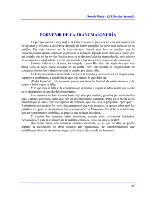Oswald Wirth – El Libro del Aprendiz
65
PORVENIR DE LA FRANCMASONERÍA
Es preciso conocer muy mal a la Francmasonería para ver en ella una institución
envejecida y próxima a disolverse después de haber cumplido la parte más esencial de su
misión. Un serio examen de la cuestión nos llevará más bien a concluir que la
Francmasonería apenas salida de su período de infancia, lejos de estar próxima a morir, por
así decirlo, aún no ha vivido. Nacida ayer, se ha desarrollado, ha engrandecido, pero aún no
ha alcanzado la edad adulta, esa faz que permite a los seres tomar posesión de sí mismos.
Estando todavía en la cuna, ha ahogado, como Hércules, las serpientes que una
diosa llena de celos había excitado en su contra. Pero esta hazaña es insignificante en
comparación con los trabajos que aún le quedan por desarrollar.
La Francmasonería está llamada a rehacer el mundo y la tarea no es, en ningún caso,
superior a sus fherzas, a condición de que siga siendo lo que debe ser.
¿Podrá lograrlo? - Ciertamente, puesto que tiene la facultad de perfeccionarse y de
adquirir todo lo que le falte.
Y lo que más le falta es la conciencia de sí misma. Es igual al adolescente que siente
en sí despertarse el sentido del pensamiento.
Los masones no han actuado hasta hoy sino por instinto; guiados por sentimientos
más o menos confusos, antes que por un discernimiento razonado. Pero ya la razón se ha
manifestado en ellos, por ese espíritu de rebelión, que los lleva a preguntar: “por qué?”.
Resistiéndose a aceptar los usos, únicamente porque son antiguos, se quiere saber qué los
justifica. Es, pues, el momento de hacer comprender la Masonería. No debe ya contentarse
con ser simplemente simbólica, es preciso que se haga iniciática.
Y cuando los masones estén instruidos, cuando sean verdaderos Iniciados,
Pensadores en toda la extensión de la palabra, entonces, ¿cuál no será su poder?.
Han hecho tanto, aún actuando inconscientemente, así es que de ellos se puede
esperar la realización de obras todavía más gigantescas, de transformaciones que
modifiquen la faz de las cosas y aseguren la salud colectiva de los hombres.
 