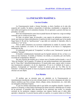 Oswald Wirth – El Libro del Aprendiz
66
LA INICIACIÓN MASÓNICA
Los tres Grados
La Francmasonería tiende a formar Iniciados, es decir, hombres en la más alta
acepción del vocablo. Se dedica a desarrollar al individuo, enseñándole a conquistar las
más nobles prerrogativas de la naturaleza humana. De un ignorante y grosero ella hace un
pensador y un sabio.
Pero una transformación como ésta no puede hacerse de improviso: exige un trabajo
sostenido, que se verifica en tres fases.
Se trata, en primer lugar, de proceder a una especie de pulimiento intelectual y
moral, que tiene por objeto desembarazar el espíritu de todo lo que impide que la luz pueda
llegar hasta él. De ahí las “purificaciones” a que debe ser sometido el Aprendiz; ellas lo
conducen a “ver” la luz.
Pero no debe contentarse con reconocer simplemente la verdad. Es esencial, sobre
todo, actuar conforme a la razón. Es la manera de atraer la luz hacia sí e impregnarse
totalmente de ella.
El simbolismo del grado de “Compañero” se refiere a esta “iluminación” propia del
verdadero “Iniciado”.
El hombre verdaderamente iluminado que ha logrado saturarse de luz, se hace a su
turno un foco luminoso. El irradia, él ilumina a los demás, se encuentra, por este hecho,
revestido de la dignidad de “Maestro”.
De esta creación del hombre por sí mismo nace el hombre perfeccionado, o sea el
“Hijo del Hombre” del Evangelio. El trabajo de este perfeccionamiento está representado
por la “Gran Obra” delosfilósofosherméticos. El masón debe, pues, operar sobre sí mismo
una trasmutación semejante a la de los alquimistas. El oro es el símbolo de lo puro y
perfecto. Corresponde al “Aprendiz” realizar la primera parte de “La Obra de los
Filósofos”: el Ritual del grado le traza un programa exacto de las operaciones que deberá
efectuar con este objeto.
Los Metales
El profano que se presenta para ser admitido en la Francmasonería es
inmediatamente introducido en un sitio retirado donde se le invita a despojarse de todos los
objetos metálicos que lleva consigo: dinero, alhajas, armas, decoraciones, etc., todo debe
ser entregado al Hermano Experto.
Es que los metales representan todo lo que brilla con engañoso destello. Cuando el
espíritu es inexperto, se deja seducir fácilmente por falsas nociones, admitidas por el común
de las personas. El pensador debe desconfiar de las opiniones que recibe. La moneda
corriente de los prejuicios vulgares constituye una riqueza ilusoria que el sabio debe
aprender a despreciar. Es preciso hacerse pobre en espíritu, si se quiere entrar en el Reino
 