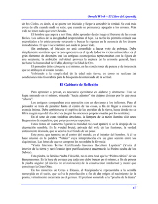 Oswald Wirth – El Libro del Aprendiz
67
de los Cielos, es decir, si se quiere ser iniciado y llegar a concebir la verdad. Se está más
cerca de ella cuando nadá se sabe, que cuando se permanece apegado a los errores. Más
vale no tener nada que tener deudas.
El hombre que aspira a ser libre, debe aprender desde luego a liberarse de las cosas
fútiles. Los sabios de la antig(iedad despreciaban el lujo. La razón les permitía reducir sus
necesidades a lo estrictamente necesario y buscar la riqueza en la ausencia de los deseos
inmoderados. El que vive contento con nada lo posee todo.
Sin embargo, el Iniciado no está costreñido a hacer voto de pobreza. Debe
simplemente acordarse que la concupiscencia es el eje de todos los vicios antisociales: es el
gran elemento de desorden que las antiguas cosmogonías representaban con la figura de
una serpiente; la ambición individual provoca la ruptura de la armonía general, hace
rechazar la humanidad del Edén, destruye la Edad de Oro.
El pensador debe colocarse a sí mismo, en las condiciones de pureza y de inocencia
que se atribuyen al estado natural.
Volviendo a la simplicidad de la edad más tierna, es como se realizan las
condiciones más favorables para la búsqueda desinteresada de la verdad.
El Gabinete de Reflexión
Para aprender a pensar, es necesario ejercitarse en aislarse y abstraerse. Esto se
logra entrando en sí mismo, mirando “hacia adentro” sin dejarse distraer por lo que pasa
“afuera”.
Los antiguos comparaban esta operación con un descenso a los infiernos. Para el
pensador se trata de penetrar hasta el centro de las cosas, a fin de llegar a conocer su
esencia íntima. Debe aprisionarse el espíritu de las entrañas de la tierra, hasta donde no se
filtra ningún rayo del día exterior (según las nociones proporcionadas por los sentidos).
En el seno de estas tinieblas absolutas, la lámpara de la razón ilumina sólo unos
fragmentos de esqueleto, que parecen evocar espectros.
Estos restos de osamenta figuran la realidad, tal cual aparece si se la despoja de su
decoración sensible. Es la verdad brutal, privada del velo de las ilusiones, la verdad
enteramente desnuda, que se oculta en el fondo de un pozo.
Este pozo, que termina en el centro del mundo, es el interior del hombre. A él se
hace alusión en la palabra “Vitriol” cuya interpretación era un gran secreto entre los
alquimistas. Las letras de que se compone les recordaba la fórmula:
“Visita Interiora Terrae Rectificando Invenies Occultum Lapidem” (Visita el
interior de la tierra y rectificando (por purificaciones) encontrarás la Piedra oculta de los
Sabios).
Esta piedra, la famosa Piedra Filosofal, no es otra cosa que la “Piedra cúbica” de los
francmasones. Es la base de certeza que cada uno debe buscar en sí mismo, a fin de poseer
la piedra angular (el núcleo de cristalización) de la construcción intelectual y moral que
constituye la Gran Obra.
En los misterios de Ceres a Eleusis, el Recipiendario representaba a la semilla
sumergida en el suelo, que sufría la putrefacción a fin de dar origen al nacimiento de la
planta, virtualmente encerrada en el germen. El profano sometido a la “prueba de la tierra”
 
