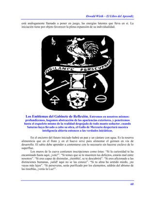 Oswald Wirth – El Libro del Aprendiz
68
está análogamente llamado a poner en juego, las energías latentes que lleva en sí. La
iniciación tiene por objeto favorecer la plena expansión de su individualidad.
Los Emblemas del Gabinete de Reflexión. Entremos en nosotros mismos:
profundicemos, hagamos abstracción de las apariencias exteriores, y penetremos
hasta el esqueleto mismo de la realidad despojado de todo manto seductor. cuando
Saturno haya llevado a cabo su obra, el Gallo de Mercurio despertará nuestra
inteligencia abierta entonces a las verdades iniciáticas.
En el encierro del futuro iniciado habrá un pan y un cántaro con agua. Es la reserva
alimenticia que en el fruto y en el huevo sirve para alimentar el germen en vía de
desarrollo. El sabio debe aprender a contentarse con lo necesario sin hacerse esclavo de lo
superfluo.
Los muros de la cueva contienen inscripciones como éstas: “Si la curiosidad te ha
encaminado hasta aquí, ¡vete!”. “Si temes que se te muestren tus defectos, estarás mal entre
nosotros”. “Si eres capaz de disimular, ¡tiembla!, se te descubrirá”. “Si eres aficionado a las
distinciones humanas, ¡salid! aquí no se las conoce”. “Si tu alma ha sentido miedo, ¡no
vayas más lejos”. “Si perseveras, serás purificado por los elementos, saldrás del abismo de
las tinieblas, ¡verás la Luz!”.
 