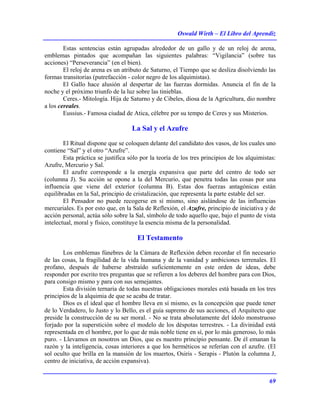 Oswald Wirth – El Libro del Aprendiz
69
Estas sentencias están agrupadas alrededor de un gallo y de un reloj de arena,
emblemas pintados que acompañan las siguientes palabras: “Vigilancia” (sobre tus
acciones) “Perseverancia” (en el bien).
El reloj de arena es un atributo de Saturno, el Tiempo que se desliza disolviendo las
formas transitorias (putrefacción - color negro de los alquimistas).
El Gallo hace alusión al despertar de las fuerzas dormidas. Anuncia el fin de la
noche y el próximo triunfo de la luz sobre las tinieblas.
Ceres.- Mitología. Hija de Saturno y de Cibeles, diosa de la Agricultura, dio nombre
a los cereales.
Eussius.- Famosa ciudad de Atica, célebre por su tempo de Ceres y sus Misterios.
La Sal y el Azufre
El Ritual dispone que se coloquen delante del candidato dos vasos, de los cuales uno
contiene “Sal” y el otro “Azufre”.
Esta práctica se justifica sólo por la teoría de los tres principios de los alquimistas:
Azufre, Mercurio y Sal.
El azufre corresponde a la energía expansiva que parte del centro de todo ser
(columna J). Su acción se opone a la del Mercurio, que penetra todas las cosas por una
influencia que viene del exterior (columna B). Estas dos fuerzas antagónicas están
equilibradas en la Sal, principio de cristalización, que representa la parte estable del ser.
El Pensador no puede recogerse en sí mismo, sino aislándose de las influencias
mercuriales. Es por esto que, en la Sala de Reflexión, el Azufre, principio de iniciativa y de
acción personal, actúa sólo sobre la Sal, símbolo de todo aquello que, bajo el punto de vista
intelectual, moral y físico, constituye la esencia misma de la personalidad.
El Testamento
Los emblemas fúnebres de la Cámara de Reflexión deben recordar el fin necesario
de las cosas, la fragilidad de la vida humana y de la vanidad y ambiciones terrenales. El
profano, después de haberse abstraído suficientemente en este orden de ideas, debe
responder por escrito tres preguntas que se refieren a los deberes del hombre para con Dios,
para consigo mismo y para con sus semejantes.
Esta división ternaria de todas nuestras obligaciones morales está basada en los tres
principios de la alquimia de que se acaba de tratar.
Dios es el ideal que el hombre lleva en sí mismo, es la concepción que puede tener
de lo Verdadero, lo Justo y lo Bello, es el guía supremo de sus acciones, el Arquitecto que
preside la construcción de su ser moral. - No se trata absolutamente del ídolo monstruoso
forjado por la superstición sobre el modelo de los déspotas terrestres. - La divinidad está
representada en el hombre, por lo que de más noble tiene en sí, por lo más generoso, lo más
puro. - Llevamos en nosotros un Dios, que es nuestro principio pensante. De él emanan la
razón y la inteligencia, cosas interiores a que los herméticos se referían con el azufre. (El
sol oculto que brilla en la mansión de los muertos, Osiris - Serapis - Plutón la columna J,
centro de iniciativa, de acción expansiva).
 