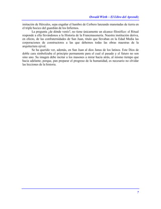 Oswald Wirth – El Libro del Aprendiz
7
imitación de Hércules, sepa engañar el hambre de Cerbero lanzando manotadas de tierra en
el triple hocico del guardián de los Infiernos.
La pregunta ¿de dónde venís?, no tiene únicamente un alcance filosófico: el Ritual
responde a ella llevándonos a la Historia de la Francmasonería. Nuestra institución deriva,
en efecto, de las confraternidades de San Juan, título que llevaban en la Edad Media las
corporaciones de constructores a las que debemos todas las obras maestras de la
arquitectura ojival.
Se ha querido ver, además, en San Juan al dios Janus de los latinos. Este Dios de
doble cara simbolizaba el principio permanente para el cual el pasado y el futuro no son
sino uno. Su imagen debe incitar a los masones a mirar hacia atrás, al mismo tiempo que
hacia adelante; porque, pan preparar el progreso de la humanidad, es necesario no olvidar
las lecciones de la historia.
 
