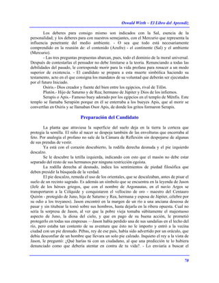 Oswald Wirth – El Libro del Aprendiz
70
Los deberes para consigo mismo son indicados con la Sal, esencia de la
personalidad; y los deberes para con nuestros semejantes, con el Mercurio que representa la
influencia penetrante del medio ambiente. - O sea que todo está necesariamente
comprendido en la reunión de: el contenido (Azufre) - el continente (Sal) y el ambiente
(Mercurio).
- Las tres preguntas propuestas abarcan, pues, todo el dominio de la moral universal.
Después de contestarlas el pensador no debe limitarse a la teoría. Renunciando a todas las
debilidades del pasado, le corresponde morir para la vida profana para renacer a un modo
superior de existencia. - El candidato se prepara a esta muerte simbólica haciendo su
testamento, acto en el que consigna los mandatos de su voluntad que deberán ser ejecutados
por el futuro Iniciado.
Osiris.- Dios creador y fuente del bien entre los egipcios, rival de Tifón.
Plutón.- Hijo de Saturno y de Rea; hermano de Júpiter y Dios de los infiernos.
Serapis o Apis.- Famoso buey adorado por los egipcios en el templo de Ménfis. Este
templo se llamaba Serapión porque en él se enterraba a los bueyes Apis, que al morir se
convertfan en Osiris y se llamaban Osor Apis, de donde los gritos formaron Serapis.
Preparación del Candidato
La planta que atraviesa la superficie del suelo deja en la tierra la corteza que
protegía la semilla. El niño al nacer se despoja también de las envolturas que encerraba al
feto. Por analogía el profano no sale de la Cámara de Reflexión sin despojarse de algunas
de sus prendas de vestir.
Ya está con el corazón descubierto, la rodilla derecha desnuda y el pie izquierdo
descalzo.
Se le descubre la tetilla izquierda, indicando con esto que el masón no debe estar
separado del resto de sus hermanos por ninguna restricción egoísta.
La rodilla derecha al desnudo, indica los sentimientos de piedad filosófica que
deben presidir la búsqueda de la verdad.
El pie descalzo, remeda el uso de los orientales, que se descalzaban, antes de pisar el
suelo de un recinto sagrado. Es además un símbolo que se encuentra en la leyenda de Jason
(Jefe de los héroes griegos, que con el nombre de Argonautas, en el navío Argos se
transportaron a la Cólquide y conquistaron el vellocino de oro - maestro del Centauro
Quirón - protegido de Juno, hija de Saturno y Rea, hermana y esposa de Júpiter, célebre por
su odio a los troyanos). Jason encontró en la margen de un río a una anciana deseosa de
pasar y sin titubear la tomó sobre sus hombros, hasta dejarla en la ribera opuesta. Cual no
sería la sorpresa de Jason, al ver que la pobre vieja tomaba súbitamente el majestuoso
aspecto de Juno, la diosa del cielo, y que en pago de su buena acción, le prometió
protegerlo en todas sus empresas —Jason había perdido una de sus sandalias en el lecho del
río, pero estaba tan contento de su aventura que ésto no le importo y entró a la vecina
ciudad con un pie desnudo. Pébas, rey de ese país, había sido advertido por un oráculo, que
debía desconfiar de un hombre que llevara un solo pie calzado. Inquieto el rey a la vista de
Jason, le preguntó: ¿Qué harías tú con un ciudadano, al que una predicción te lo hubiera
denunciado como que debería atentar en contra de tu vida?. - Lo enviaría a buscar el
 