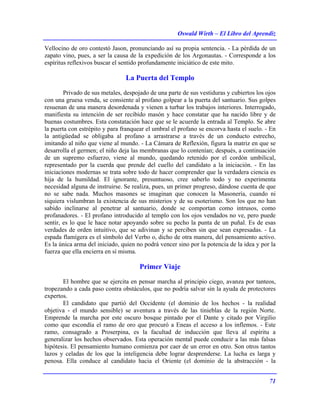 Oswald Wirth – El Libro del Aprendiz
71
Vellocino de oro contestó Jason, pronunciando así su propia sentencia. - La pérdida de un
zapato vino, pues, a ser la causa de la expedición de los Argonautas. - Corresponde a los
espíritus reflexivos buscar el sentido profundamente iniciático de este mito.
La Puerta del Templo
Privado de sus metales, despojado de una parte de sus vestiduras y cubiertos los ojos
con una gruesa venda, se consiente al profano golpear a la puerta del santuario. Sus golpes
resuenan de una manera desordenada y vienen a turbar los trabajos interiores. Interrogado,
manifiesta su intención de ser recibido masón y hace constatar que ha nacido libre y de
buenas costumbres. Esta constatación hace que se le acuerde la entrada al Templo. Se abre
la puerta con estrépito y para franquear el umbral el profano se encorva hasta el suelo. - En
la antigüedad se obligaba al profano a arrastrarse a través de un conducto estrecho,
imitando al niño que viene al mundo. - La Cámara de Reflexión, figura la matriz en que se
desarrolla el germen; el niño deja las membranas que lo contenían; después, a continuación
de un supremo esfuerzo, viene al mundo, quedando retenido por el cordón umbilical,
representado por la cuerda que prende del cuello del candidato a la iniciación. - En las
iniciaciones modernas se trata sobre todo de hacer comprender que la verdadera ciencia es
hija de la humildad. El ignorante, presuntuoso, cree saberlo todo y no experimenta
necesidad alguna de instruirse. Se realiza, pues, un primer progreso, dándose cuenta de que
no se sabe nada. Muchos masones se imaginan que conocen la Masonería, cuando ni
siquiera vislumbran la existencia de sus misterios y de su esoterismo. Son los que no han
sabido inclinarse al penetrar al santuario, donde se comportan como intrusos, como
profanadores. - El profano introducido al templo con los ojos vendados no ve, pero puede
sentir, es lo que le hace notar apoyando sobre su pecho la punta de un puñal. Es de esas
verdades de orden intuitivo, que se adivinan y se perciben sin que sean expresadas. - La
espada flamígera es el símbolo del Verbo o, dicho de otra manera, del pensamiento activo.
Es la única arma del iniciado, quien no podrá vencer sino por la potencia de la idea y por la
fuerza que ella encierra en sí misma.
Primer Viaje
El hombre que se ejercita en pensar marcha al principio ciego, avanza por tanteos,
tropezando a cada paso contra obstáculos, que no podría salvar sin la ayuda de protectores
expertos.
El candidato que partió del Occidente (el dominio de los hechos - la realidad
objetiva - el mundo sensible) se aventura a través de las tinieblas de la región Norte.
Emprende la marcha por este oscuro bosque pintado por el Dante y citado por Virgilio
como que escondía el ramo de oro que procuró a Eneas el acceso a los inflemos. - Este
ramo, consagrado a Proserpina, es la facultad de inducción que lleva al espíritu a
generalizar los hechos observados. Esta operación mental puede conducir a las más falsas
hipótesis. El pensamiento humano comienza por caer de un error en otro. Son otros tantos
lazos y celadas de los que la inteligencia debe lograr desprenderse. La lucha es larga y
penosa. Ella conduce al candidato hacia el Oriente (el dominio de la abstracción - la
 