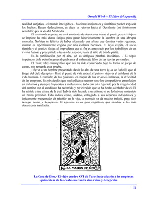 Oswald Wirth – El Libro del Aprendiz
72
realidad subjetiva - el mundo inteligible). - Nociones racionales y sintéticas pueden explicar
los hechos, Fluyen deducciones, es decir un retorno hacia el Occidente (los fenómenos
sensibles) por la vía del Mediodía.
El camino de regreso, no está sembrado de obstáculos como al partir, pero el viajero
se impone las más duras fatigas para ganar laboriosamente la cumbre de una abrupta
montaña. No bien se felicita de haber alcanzado una altura que domina vastas regiones,
cuando es repentinamente cogido por una violenta borrasca. El rayo crepita, el suelo
tiembla y el granizo fatiga al imprudente que al fin es arrastrado por los torbellinos de un
viento furioso y precipitado a través del espacio, hasta el sitio de donde partió.
Es la purificación por el aire, de las antiguas pruebas iniciáticas. - El soplo
impetuoso de la opinión general quebranta el andamiaje falso de las teorías personales.
El Tarot, libro hieroglífico que nos ha sido conservado bajo la forma de juego de
cartas, nos recuerda esta prueba.
- Se ve a un hombre proyectado desde lo alto de una torre (¿La de Babel?) que el
fuego del cielo decapita -. Bajo el punto de vista moral, el primer viaje es el emblema de la
vida humana. El tumulto de las pasiones, el choque de los diversos intereses, la dificultad
de las empresas, los obstáculos que multiplican a nuestro paso los competidores empeñados
en dañamos y siempre dispuestos a molestamos, todo eso está figurado por la irregularidad
del camino que el candidato ha recorrido y por el ruido que se ha hecho alrededor de él. El
ha subido a una altura de la cual habría sido lanzado a un abismo si no lo hubiera sostenido
un brazo protector. Esto indica como, aislado, entregado a sus recursos individuales y
únicamente preocupado de triunfar en la vida, a menudo se da mucho trabajo, para sólo
recoger ruinas y decepción. El egoísmo es un guía engañoso, que conduce a los más
desastrosos resultados.
La Casa de Dios.- El viejo cuadro XVI de Tarot hace alusión a las empresas
quiméricas de las cuales no resulta sino ruina y decepción.
 