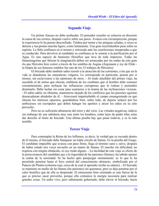 Oswald Wirth – El Libro del Aprendiz
73
Segundo Viaje
Un primer fracaso no debe acobardar. El pensador resuelto se esfuerza en discernir
la causa de sus errores, después vuelve sobre sus pasos. Avanza con circunspección, porque
la experiencia lo ha puesto desconfiado. Titubea por temor a las antiguas celadas, a veces se
detiene y tan pronto marcha ligero, como lentamente. Una gran incertidumbre pesa sobre su
espíritu. Le falta confianza en sí mismo y retrocede ante las conclusiones inesperadas a que
es conducido. Para devolver al candidato su confianza se le somete a la purificación por el
Agua. Es una especie de bautismo filosófico que lava de toda impureza. Todas las
fantasmagorías que falsean la imaginación deben ser arrancadas por las ondas de este gran
río que Hércules hizo correr a través de los establos de Augias (Argonauta y rey de Elide -
la limpia de sus famosos establos fue uno de los 12 trabajos de Hércules).
El Iniciado debe también saber resistir a la atracción de las corrientes, a las que en la
vida se abandonan las naturalezas vulgares. Le corresponde en particular, pensar por sí
mismo, sin esclavizarse a las opiniones de otros. - Al ruido aturdidor del primer viaje, ha
sucedido el de armas que chocan, emblema de los combates que el hombre debe sostener
constantemente, para rechazar las influencias corruptoras que lo rodean y pretenden
dominarlo. Debe luchar sin cesar para sustraerse a la tiranía de las inclinaciones viciosas.
- El sabio sabrá, no obstante, mantenerse alejado de los conflictos que las pasiones egoístas
desencadenan alrededor de él. - Atravesará imperturbable el campo ensangrentado en que
chocan los intereses opuestos, guardándose bien, sobre todo, de dejarse seducir por los
ambiciosos sin escrúpulos que deben halagar los apetitos y atizar los odios en su solo
provecho.
Pero no es suficiente abstenerse del error y del vicio. Las virtudes negativas, indicio
sin embargo de una sabiduría muy rara entre los hombres, están lejos de poder ellas solas
dar derecho al título de Iniciado. Una última prueba hay que pasar todavía, y es la más
temible.
Tercer Viaje
Para contemplar la Reina de los Inflemos, es decir, la verdad que se esconde dentro
de él mismo, el Iniciado debe franquear un triple círculo de llamas. Es la prueba del Fuego.
El candidato impasible que avanza con paso firme, llega al término sano y salvo, después
de haber estado tres veces envuelto en un manto de llamas. El marcha sin dificultad, no
tropieza con ningún obstáculo, ni oye ruido alguno. - La facilidad de este viaje es efecto de
la perseverancia del candidato que a la fogosidad de las pasiones (llamas), ha sabido oponer
la calma de la serenidad. Se ha hecho apto parajuzgar serenamente: es lo que le ha
permitido penetrar hasta el foco central del conocimiento abstracto, simbolizado por el
Palacio de Plutón (columna roja, cerca de la cual el aprendiz recibe su salario). - El Iniciado
se mantiene en medio de las llamas (las pasiones) sin quemarse, pero se deja penetrar por el
calor benéfico que de ella se desprende. El entusiasmo bien orientado es una fuerza de la
que es preciso sacar provecho, porque ella comunica la energía necesaria para realizar
grandes cosas. Un ardor vivo, pero sabiamente gobernado, debe elevar al Iniciado, hacia
 