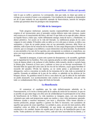 Oswald Wirth – El Libro del Aprendiz
74
todo lo que es noble y generoso. Le corresponde, más que nada, no dejar que jamás se
extinga en su corazón el amor a sus semejantes. Una irradiación de simpatía se desprenderá
así de él para rodearlo de una atmósfera saturada de benevolencia, aureola de energías
ocultas que permiten obrar los prodigios más inesperados.
El Cáliz de la Amargura
Todo progreso intelectual, aumenta nuestra responsabilidad moral. Nada puede
exigirse al ser inconsciente; pero el pensador contrae deberes tanto más extensos, cuanto
más avanza en el conocimiento del bien y del mal. El que bebe en la copa del saber, obtiene
un líquido fresco y dulce que, vuelto súbitamente amargo, toma de nuevo, y finalmente, su
dulzor primitivo. Así ocurre en la vida del Iniciado. La indiferencia propia de los seres
vulgares le está vedada. El hombre culto no debe ya vivir sólo para sí mismo, se debe a sus
semejantes, y lejos de no poder pensar sino en sus personales intereses, debe llevar en
adelante, todo el peso de las miserias de los demás. Es una carga fatigosa para el hombre de
corazón, que se consagra a sus deberes y cuyas intenciones son desconocidas. Su desinterés
es una anomalía a los ojos de los egoístas, por consiguiente su conducta es sospechosa, sus
actos son tergiversados, es calumniado, perseguido, abandonado, traicionado y despreciado
de todos.
Apurada la amargura, el justo está a punto de desesperarse y de sucumbir, agobiado
por la ingratitud de los hombres. Pero esta suprema prueba no debe sorprender al Iniciado.
Lejos de dejarse abatir y de rechazar el cáliz fatídico, debe tomarlo, decido a vaciarlo hasta
la última gota. Entonces el licor acre y ardiente se troca en un brevaje reconfortante. El
Iniciado bebe las aguas del Leteo (uno de los ríos de los infiernos, cuyas aguas borraban el
recuerdo del pasado). Olvida las injurias, ya no siente penas y persistiendo en su
abnegación, vuelve a encontrar en medio de las tormentas de la vida, toda su serenidad de
espíritu. Gozando en adelante de la paz de los sabios, es admitido en las delicias de los
bosques elíseos. Su grandeza moral lo eleva a una altura tal, que la rabia de los malvados
no podrá alcanzarlo. Los acontecimientos más crueles no le perturbarán, está por sobre
todo: es verdaderamente libre y digno del título de Iniciado.
La Beneficencia
Al comunicar al candidato que ha sido definitivamente admitido en la
Francmasonería, se le invita a formar parte de la cadena de unión de los masones, lo que no
es posible sin que antes haga con ellos acto de solidaridad por la participación en las obras
de beneficencia de la Orden. La vida masónica se inaugura, pues, con una donación
voluntaria que cada cual proporciona según sus medios y cuyo valor permanece ignorado.
Debemos ayudar a nuestros hermanos, con tacto y discreción. Ellos tienen derecho a
nuestra protección, porque aquellos a quienes les falta lo necesario, son acreedores de
aquellos que gozan de cosas superfluas. La caridad es, pues, un acto de mera justicia, debe
cumplirse como un deber de solidaridad, sin que jamás sea pretexto para actos de
ostentación o de vanidad, fuentes de orgullo para el que da y de humillación para el que
recibe. Todos podemos ser útiles unos a otros, cada uno tiene necesidad de los demás, y el
 