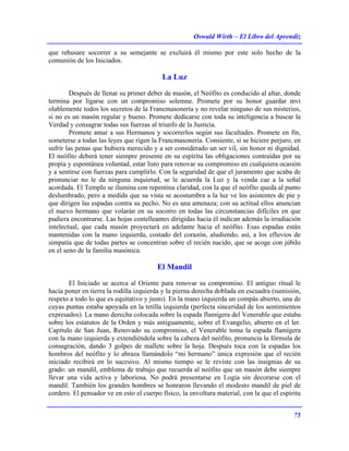 Oswald Wirth – El Libro del Aprendiz
75
que rehusare socorrer a su semejante se excluirá él mismo por este solo hecho de la
comunión de los Iniciados.
La Luz
Después de llenar su primer deber de masón, el Neófito es conducido al altar, donde
termina por ligarse con un compromiso solemne. Promete por su honor guardar mvi
olablemente todos los secretos de la Francmasonería y no revelar ninguno de sus misterios,
si no es un masón regular y bueno. Promete dedicarse con toda su inteligencia a buscar la
Verdad y consagrar todas sus fuerzas al triunfo de la Justicia.
Promete amar a sus Hermanos y socorrerlos según sus facultades. Promete en fin,
someterse a todas las leyes que rigen la Francmasonería. Consiente, si se hiciere perjuro, en
sufrir las penas que hubiera merecido y a ser considerado un ser vil, sin honor ni dignidad.
El neófito deberá tener siempre presente en su espíritu las obligaciones contraídas por su
propia y espontánea voluntad, estar listo para renovar su compromiso en cualquiera ocasión
y a sentirse con fuerzas para cumplirlo. Con la seguridad de que el juramento que acaba de
pronunciar no le da ninguna inquietud, se le acuerda la Luz y la venda cae a la señal
acordada. El Templo se ilumina con repentina claridad, con la que el neófito queda al punto
deslumbrado, pero a medida que su vista se acostumbra a la luz ve los asistentes de pie y
que dirigen las espadas contra su pecho. No es una amenaza; con su actitud ellos anuncian
el nuevo hermano que volarán en su socorro en todas las circunstancias difíciles en que
pudiera encontrarse. Las hojas centelleantes dirigidas hacia él indican además la irradiación
intelectual, que cada masón proyectará en adelante hacia el neófito. Esas espadas están
mantenidas con la mano izquierda, costado del corazón, aludiendo, así, a los efluvios de
simpatía que de todas partes se concentran sobre el recién nacido, que se acoge con júbilo
en el seno de la familia masónica.
El Mandil
El Iniciado se acerca al Oriente para renovar su compromiso. El antiguo ritual le
hacía poner en tierra la rodilla izquierda y la pierna derecha doblada en escuadra (sumisión,
respeto a todo lo que es equitativo y justo). En la mano izquierda un compás abierto, una de
cuyas puntas estaba apoyada en la tetilla izquierda (perfecta sinceridad de los sentimientos
expresados). La mano derecha colocada sobre la espada flamígera del Venerable que estaba
sobre los estatutos de la Orden y más antiguamente, sobre el Evangelio, abierto en el ler.
Capítulo de San Juan, Renovado su compromiso, el Venerable toma la espada flamígera
con la mano izquierda y extendiéndola sobre la cabeza del neófito, pronuncia la fórmula de
consagración, dando 3 golpes de mallete sobre la hoja. Después toca con la espadas los
hombros del neófito y lo abraza llamándolo “mi hermano” única expresión que el recién
iniciado recibirá en lo sucesivo. Al mismo tiempo se le reviste con las insignias de su
grado: un mandil, emblema de trabajo que recuerda al neófito que un masón debe siempre
llevar una vida activa y laboriosa. No podrá presentarse en Logia sin decorarse con el
mandil. También los grandes hombres se honraron llevando el modesto mandil de piel de
cordero. El pensador ve en esto el cuerpo físico, la envoltura material, con la que el espíritu
 