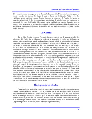 Oswald Wirth – El Libro del Aprendiz
76
debe revestirse para tomar parte en la obra de la Construcción Universal. A este respecto se
puede recordar las túnicas de pieles de que se habla en el Génesis. Adán y Eva las
recibieron como vestido, cuando fheron forzados a renunciar al Paraíso (el goce, la
inacción, el reposo). Si los textos antiguos mostraban el trabajo como un castigo, a la
Masonería le toca glorificarlo. El esclavo puede maldecir su trabajo forzado, pero al
hombre libre le repugna la molicie, la ociosidad; experimenta la necesidad de desplegar su
actividad y encuentra al súmmum de la dicha, en una acción constante, fecunda y útil a
mayor número.
Los Guantes
En la Edad Media, el nuevo Aprendiz debía ofrecer un par de guantes a todos los
miembros del Taller. En la Masonería moderna, al contrario, él recibe un doble par de
guantes blancos, de los que uno le está destinado. Deberá cuidar de no ensuciar su blancura,
porque las manos de un masón deben permanecer siempre puras. El otro par lo ofrecerá el
Iniciado a la mujer que más estime. La Francmasonería rinde así homenaje a las virtudes
del sexo, que ella rehusa obligar a la aridez de los trabajos ordinarios. La mujer es la
sacerdotisa del hogar doméstico. Ella vela dentro, mientras el hombre se debate afuera.
Cuando éste llega rendido de los combates del vivir, recobra sus fuerzas al lado de la fiel
compañera que cura sus heridas. Inteligente, animada de un valor distinto al suyo, ella lo
sostiene en sus horas de desfallecimiento, le da valor en sus generosas empresas y se hace,
de esta manera, su incesante colaboradora. Y cuando el hombre experimenta la tentación de
olvidar sus deberes, corresponde a la mujer recordárselos. La Francmasonería ha querido
darle este potente medio. Los guantes blancos recibidos el día de su iniciación evocan al
masón el recuerdo de sus compromisos. La mujer, que se los mostrará cuando él esté por
desfallecer, se le aparecerá como su conciencia viva, como la guardadora de su honor. ¿Qué
más alta misión se lo podría encomendar a la mujer, que más se estima?. El Ritual hace
notar que ésta no siempre es la que más se ama, porque el amor, a menudo ciego, puede
engañar acerca del valor moral de la que debe ser la inspiradora de todas las obras grandes
y generosas. Goethe, iniciado en Weimar el 23 de Junio de 1780, se apresuró a rendir el
homenaje a estos guantes simbólicos a la Sra. Von Stein, haciéndole notar que si el regalo
en apariencia era de ínfimo valor tenía en cambio la particularidad de no poder ser ofrecido
por un Francmasón, sino una sola vez en la vida.
Restitución de los Metales
Se comunica al neófito las palabras, signos y tocamientos, que le permitirán darse a
conocer como Aprendiz Masón, y se le conduce hacia los Vigilantes que lo retejan
haciéndolo ejecutar la marcha “en un cuadrado largo”. En seguida se le proclama miembro
activo de la Logia que lo ha recibido, y en lo sucesivo todos los masones del mundo le
deberán ayuda y protección. La asamblea aclama al recién iniciado con la batería usual, y
se le hace ocupar un sitio frente a los hermanos colocados delante de la columna del Norte
(la primera pieza de un edificio, debía ser la del ángulo Nor-este).
 